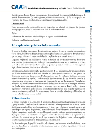 Administración de documentos y archivos. Textos fundamentales
4Elsistemadeadministracióndedocumentos.Valoraciónyseleccióndedocumentos.
251
directivo que, dentro de una organización, tiene asignada la responsabilidad última de la
gestión de documentos (secretario general, director administrativo…). Fecha de aprobación
y nombre del órgano resolutorio que tiene la competencia para ello.
Observaciones
Hacer constar aquella información que no ha podido ser reflejada en ninguno de los apar-
tados propuestos y que se considera que tiene el suficiente interés.
Fecha
Elaboración del estudio o aprobación por el órgano correspondiente
Fechas de modificación del estudio
5. La aplicación práctica de los acuerdos
El objetivo final de los procesos de valoración de series es llevar a la práctica los acuerdos y,
por lo tanto, transferir la documentación en los plazos señalados, destruir la documentación
que no tenga valor en el momento indicado y aplicar los acuerdos de acceso.
La puesta en práctica de los acuerdos variará en función del centro archivístico y del sistema
en el que nos encontremos. Sin embargo, en todos ellos, sea cual sea el sistema o el centro,
es fundamental controlar cuidadosamente el proceso y documentarlo de forma rigurosa,
especialmente cuando hablamos de selección.
En todo caso debemos contemplar que la aplicación de los resultados de la valoración (trans-
ferencia de documentos o destrucción) debe ser considerada como una acción propia del
sistema de gestión de documentos. Dichas acciones han de realizarse de forma absoluta-
mente normalizada y regular. La eliminación de documentos ha de llevarse a cabo en el
momento que determine el calendario de conservación de los documentos. No debemos
conservar documentos evaluados durante más tiempo del establecido si no es por una causa
justificada, y este es un principio que la profesión debe incorporar. Por ejemplo, ¿con qué
argumentos podríamos justificar ante los ciudadanos (e incluso ante nuestra organización)
una eventual conservación de documentos con datos personales más tiempo del establecido
por los calendarios de conservación?
5.1 Transferencias
El primer resultado de la aplicación de un sistema de evaluación es la capacidad de organizar
y programar las transferencias de documentación de cada dependencia de acuerdo con las
decisiones tomadas. Esto implica no aceptar (y tener para ello como respaldo un acuerdo
tomado por un órgano de gobierno) las transferencias fuera del sistema establecido, con las
lógicas excepciones motivadas por problemas de espacio o riesgo que serán evaluadas por
el propio archivo. De esta forma los ingresos serán solo los adecuados: solo ingresará en el
archivo la documentación pertinente, lo que nos evitará trabajo innecesario en la recepción,
control y acondicionamiento de documentación eliminable.
Un sistema integral de gestión permitirá además que establezcamos un calendario de trans-
ferencias basado en la valoración previa, calendario que nos ayudará a gestionar y sistema-
tizar los ingresos.
 