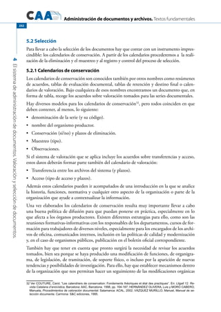 Administración de documentos y archivos. Textos fundamentales
4Elsistemadeadministracióndedocumentos.Valoraciónyseleccióndedocumentos.
252
5.2 Selección
Para llevar a cabo la selección de los documentos hay que contar con un instrumento impres-
cindible: los calendarios de conservación. A partir de los calendarios procederemos a la reali-
zación de la eliminación y el muestreo y al registro y control del proceso de selección.
5.2.1 Calendarios de conservación
Los calendarios de conservación son conocidos también por otros nombres como resúmenes
de acuerdos, tablas de evaluación documental, tablas de retención y destino final o calen-
darios de valoración. Bajo cualquiera de esos nombres encontramos un documento que, en
forma de tabla, recoge los acuerdos sobre valoración tomados para las series documentales.
Hay diversos modelos para los calendarios de conservación32
, pero todos coinciden en que
deben contener, al menos, lo siguiente:
	 denominación de la serie (y su código).•	
	 nombre del organismo productor.•	
	 Conservación (sí/no) y plazos de eliminación.•	
	 Muestreo (tipo).•	
	 Observaciones.•	
Si el sistema de valoración que se aplica incluye los acuerdos sobre transferencias y acceso,
estos datos deberán formar parte también del calendario de valoración:
	 Transferencia entre los archivos del sistema (y plazos).•	
	 Acceso (tipo de acceso y plazos).•	
Además estos calendarios pueden ir acompañados de una introducción en la que se analice
la historia, funciones, normativa y cualquier otro aspecto de la organización o parte de la
organización que ayude a contextualizar la información.
Una vez elaborados los calendarios de conservación resulta muy importante llevar a cabo
una buena política de difusión para que puedan ponerse en práctica, especialmente en lo
que afecta a los órganos productores. Existen diferentes estrategias para ello, como son las
reuniones formativas-informativas con los responsables de los departamentos, cursos de for-
mación para trabajadores de diversos niveles, especialmente para los encargados de los archi-
vos de oficina, comunicados internos, inclusión en las políticas de calidad y modernización
y, en el caso de organismos públicos, publicación en el boletín oficial correspondiente.
También hay que tener en cuenta que pronto surgirá la necesidad de revisar los acuerdos
tomados, bien sea porque se haya producido una modificación de funciones, de organigra-
ma, de legislación, de tramitación, de soporte físico, o incluso por la aparición de nuevas
tendencias y posibilidades de investigación. Para ello, hay que establecer mecanismos dentro
de la organización que nos permitan hacer un seguimiento de las modificaciones orgánicas
32 Ver COUTURE, Carol, “Les calendriers de conservation: Fondements théoriques et état des practiques“. En: Lligall 12. Re-
vista Catalana d’arxivística, Barcelona: AAC, Barcelona, 1998, pp. 164-187; HERNÁNDEZ OLIVERA, Luis y MORO CABERO,
Manuela, Procedimientos de valoración documental. Salamanca: ACAL, 2002; VÁZQUEZ MURILLO, Manuel, Manual de se-
lección documenta. Carmona: SC ediciones, 1995.
 