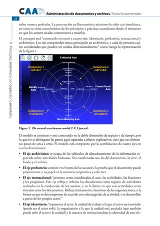 Administración de documentos y archivos. Textos fundamentales
1Principios,términosyconceptosfundamentales.
24
sobre nuestra profesión. La penetración en Iberoamérica asimismo ha sido casi simultánea,
en tanto se tiene conocimiento de los principios y prácticas australianos desde el momento
en que los autores citados comenzaron a tratarlos.
El concepto está “construido en torno a cuatro ejes: identitario, probatorio, transaccional y
archivístico. Los ejes comprenden temas principales en archivística, y cada eje presenta cua-
tro coordenadas que pueden ser unidas dimensionalmente” como recoge la representación
de la figura 1.
Figura 1. The records continuum model © F. Upward.	
El modelo es continuo y está construido en la doble dimensión de espacio y de tiempo, por
lo que no se distinguen las partes aquí separadas a efectos explicativos, sino que sus elemen-
tos pasan de unas a otras. El modelo está compuesto por la combinación de cuatro ejes en
cuatro dimensiones:
	 El eje archivístico:•	 se ocupa de los vehículos de almacenamiento de la información re-
gistrada sobre actividades humanas. Sus coordenadas son las del documento, la serie, el
fondo y el archivo.
	 El eje probatorio:•	 consiste en el rastro de las acciones, la prueba que el documento puede
proporcionar y su papel en la memoria corporativa y colectiva.
	 El eje transaccional:•	 “presenta como coordenadas el acto, las actividades, las funciones
y los propósitos. Este eje refleja y enfatiza los documentos como registro de actividades
realizadas en la conducción de los asuntos, y en la forma en que esas actividades crean
vínculos entre los documentos. Refleja, básicamente, funciones de las organizaciones, y la
forma en que se descomponen de acuerdo con subcategorías de actividad, o se desarrollan
a partir de los propios actos.”
	 El eje identitario:•	 “representa el actor, la unidad de trabajo a la que el actor está asociado
(puede ser el actor solo), la organización a la que la unidad está asociada (que también
puede serlo el actor o la unidad) y la manera de institucionalizar la identidad de esos ele-
 