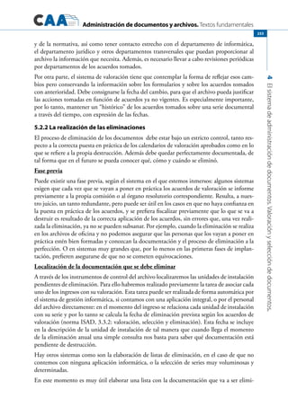 Administración de documentos y archivos. Textos fundamentales
4Elsistemadeadministracióndedocumentos.Valoraciónyseleccióndedocumentos.
253
y de la normativa, así como tener contacto estrecho con el departamento de informática,
el departamento jurídico y otros departamentos transversales que puedan proporcionar al
archivo la información que necesita. Además, es necesario llevar a cabo revisiones periódicas
por departamentos de los acuerdos tomados.
Por otra parte, el sistema de valoración tiene que contemplar la forma de reflejar esos cam-
bios pero conservando la información sobre los formularios y sobre los acuerdos tomados
con anterioridad. Debe consignarse la fecha del cambio, para que el archivo pueda justificar
las acciones tomadas en función de acuerdos ya no vigentes. Es especialmente importante,
por lo tanto, mantener un “histórico” de los acuerdos tomados sobre una serie documental
a través del tiempo, con expresión de las fechas.
5.2.2 La realización de las eliminaciones
El proceso de eliminación de los documentos debe estar bajo un estricto control, tanto res-
pecto a la correcta puesta en práctica de los calendarios de valoración aprobados como en lo
que se refiere a la propia destrucción. Además debe quedar perfectamente documentada, de
tal forma que en el futuro se pueda conocer qué, cómo y cuándo se eliminó.
Fase previa
Puede existir una fase previa, según el sistema en el que estemos inmersos: algunos sistemas
exigen que cada vez que se vayan a poner en práctica los acuerdos de valoración se informe
previamente a la propia comisión o al órgano resolutorio correspondiente. Resulta, a nues-
tro juicio, un tanto redundante, pero puede ser útil en los casos en que no haya confianza en
la puesta en práctica de los acuerdos, y se prefiera fiscalizar previamente que lo que se va a
destruir es resultado de la correcta aplicación de los acuerdos, sin errores que, una vez reali-
zada la eliminación, ya no se pueden subsanar. Por ejemplo, cuando la eliminación se realiza
en los archivos de oficina y no podemos asegurar que las personas que los vayan a poner en
práctica estén bien formadas y conozcan la documentación y el proceso de eliminación a la
perfección. O en sistemas muy grandes que, por lo menos en las primeras fases de implan-
tación, prefieren asegurarse de que no se cometen equivocaciones.
Localización de la documentación que se debe eliminar
A través de los instrumentos de control del archivo localizaremos las unidades de instalación
pendientes de eliminación. Para ello habremos realizado previamente la tarea de asociar cada
uno de los ingresos con su valoración. Esta tarea puede ser realizada de forma automática por
el sistema de gestión informática, si contamos con una aplicación integral, o por el personal
del archivo directamente: en el momento del ingreso se relaciona cada unidad de instalación
con su serie y por lo tanto se calcula la fecha de eliminación prevista según los acuerdos de
valoración (norma ISAD, 3.3.2: valoración, selección y eliminación). Esta fecha se incluye
en la descripción de la unidad de instalación de tal manera que cuando llega el momento
de la eliminación anual una simple consulta nos basta para saber qué documentación está
pendiente de destrucción.
Hay otros sistemas como son la elaboración de listas de eliminación, en el caso de que no
contemos con ninguna aplicación informática, o la selección de series muy voluminosas y
determinadas.
En este momento es muy útil elaborar una lista con la documentación que va a ser elimi-
 