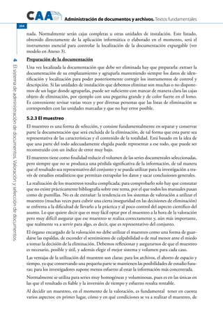 Administración de documentos y archivos. Textos fundamentales
4Elsistemadeadministracióndedocumentos.Valoraciónyseleccióndedocumentos.
254
nada. Normalmente serán cajas completas u otras unidades de instalación. Este listado,
obtenido directamente de la aplicación informática o elaborado en el momento, será el
instrumento esencial para controlar la localización de la documentación expurgable (ver
modelo en Anexo 3).
Preparación de la documentación
Una vez localizada la documentación que debe ser eliminada hay que prepararla: extraer la
documentación de su emplazamiento y agruparla manteniendo siempre los datos de iden-
tificación y localización para poder posteriormente corregir los instrumentos de control y
descripción. Si las unidades de instalación que debemos eliminar son muchas o no dispone-
mos de un lugar donde agruparlas, puede ser suficiente con marcar de manera clara las cajas
objeto de eliminación, por ejemplo con una pegatina grande y de color fuerte en el lomo.
Es conveniente revisar varias veces y por diversas personas que las listas de eliminación se
corresponden con las unidades marcadas y que no hay error posible.
5.2.3 El muestreo
El muestreo es una forma de selección, y consiste fundamentalmente en separar y conservar
parte la documentación que será excluida de la eliminación, de tal forma que esta parte sea
representativa de las características y el contenido de la totalidad. Está basado en la idea de
que una parte del todo adecuadamente elegida puede representar a ese todo, que puede ser
reconstruido con un índice de error muy bajo.
El muestreo tiene como finalidad reducir el volumen de las series documentales seleccionadas,
pero siempre que no se produzca una pérdida significativa de la información, de tal manera
que el resultado sea representativo del conjunto y se pueda utilizar para la investigación a tra-
vés de estudios estadísticos que permitan extrapolar los datos y sacar conclusiones generales.
La realización de los muestreos resulta complicada; para comprobarlo solo hay que constatar
que no existe prácticamente bibliografía sobre este tema, por el que todos los manuales pasan
como de puntillas. No es de extrañar: la tendencia en los sistemas de valoración a utilizar el
muestreo (muchas veces para cubrir una cierta inseguridad en las decisiones de eliminación)
se enfrenta a la dificultad de llevarlo a la práctica y al poco control del aspecto científico del
asunto. Lo que quiere decir que es muy fácil optar por el muestreo a la hora de la valoración
pero muy difícil asegurar que ese muestreo se realiza correctamente y, aún más importante,
que realmente va a servir para algo, es decir, que es representativo del conjunto.
El órgano encargado de la valoración no debe utilizar el muestreo como una forma de guar-
darse las espaldas, de esconder el sentimiento de culpabilidad o de mal menor ante el miedo
a tomar la decisión de la eliminación. Debemos reflexionar y asegurarnos de que el muestreo
es necesario, posible y útil, y además elegir el mejor sistema y volumen para cada caso.
Las ventajas de la utilización del muestreo son claras: para los archivos, el ahorro de espacio y
tiempo, ya que conservando una pequeña parte se mantienen las posibilidades de estudio futu-
ras; para los investigadores supone menos esfuerzo al estar la información más concentrada.
Normalmente se utiliza para series muy homogéneas y voluminosas, pues es en las únicas en
las que el resultado es fiable y la inversión de tiempo y esfuerzo resulta rentable.
Al decidir un muestreo, en el momento de la valoración, es fundamental tener en cuenta
varios aspectos: en primer lugar, cómo y en qué condiciones se va a realizar el muestreo, de
 