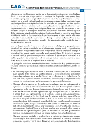 Administración de documentos y archivos. Textos fundamentales
4Elsistemadeadministracióndedocumentos.Valoraciónyseleccióndedocumentos.
255
tal manera que no elijamos una técnica que se demuestre imposible o muy complicada de
llevar a la práctica, bien porque requiera la manipulación de grandes cantidades de docu-
mentación, o porque no se adapte a la forma en que está ordenada y descrita esta documen-
tación, y por lo tanto la realización del muestreo requiera una cantidad de trabajo previo que
resulte imposible de asumir por el archivo. Por otro lado, hay que pensar en cómo accederá
el usuario en el futuro a esta información, es decir, de qué manera se podrá utilizar esa mues-
tra para recomponer el total, y hasta qué punto la decisión de guardar una muestra va a ser
realmente útil para el investigador de mañana. Para ello será de especial interés la opinión
de los expertos en investigación (historiadores fundamentalmente). La tercera cuestión que
no debemos olvidar es dejar registrado el tipo de muestreo y la forma y fecha efectiva de
realización, y actualizados los instrumentos de descripción correspondientes. Cuantos más
datos ofrezcamos sobre las decisiones tomadas y las acciones efectuadas más fácil será en el
futuro utilizar esa muestra.
Una vez elegido un método no es conveniente cambiarlo a la ligera, ya que precisamente
su utilidad está en la continuidad a través del tiempo de muestras iguales elegidas bajo los
mismos criterios para poder realizar estudios comparativos. En series abiertas sin embargo es
necesario revisar porque pueden cambiar las condiciones a lo largo del tiempo, por ejemplo
el volumen total (lo que debería implicar un cambio en el porcentaje de la muestra), o el
ámbito geográfico, etc. Esta revisión suele sin embargo limitarse a cuestiones como el tama-
ño de la muestra más que al propio método de muestreo.
Las principales técnicas de muestreo se enumeran a continuación. Hay que señalar que de
todas ellas las únicas que realizan un auténtico muestreo, estadísticamente fiable, son las dos
últimas:
	 Técnica del ejemplar: realmente no es un muestreo, sino simplemente la selección de•	
algún ejemplar de tal manera que quede constancia de cómo se tramitaba o gestionaba y
de qué tipo de documento se trataba. Cuando tras la valoración se decide la eliminación
total de la serie, es práctica habitual conservar uno o varios ejemplos simplemente como
muestra que permita conocer qué es exactamente lo que se está eliminando.
	 Muestreo selectivo: consiste en elegir determinados documentos por su importancia o•	
significación, porque se considera que tienen valor para fines de investigación. Puede ser
una selección hecha para destacar situaciones excepcionales (como sería el caso de con-
servar los documentos referidos a personas de especial importancia para la vida política
o cultural de un país) o precisamente por lo contrario, porque se consideran ejemplos de
normalidad, casos típicos. La elección de estos documentos será a buen seguro diferente
en función de quién sea el seleccionador, es decir, es una técnica totalmente subjetiva,
que producirá una visión sesgada de la realidad, inútil para el análisis estadístico. Además
normalmente el poco tiempo transcurrido entre la creación del documento y el momento
de la selección de la muestra impide tener siquiera una perspectiva suficiente. En algunos
países, como en Estados Unidos, se ha llegado a utilizar esta técnica de tal forma que se
seleccionaban los expedientes por su grosor (far file method). Está claro que debe utili-
zarse solo con carácter excepcional, y que no está indicado para series homogéneas.
	 Muestreo numérico o seriado: es aquél en el que se establece previamente una pauta de•	
selección según la cual se conservan determinados elementos. Se decide el tamaño de
la muestra a conservar y por lo tanto el intervalo entre las unidades. Es decir, la primera
 