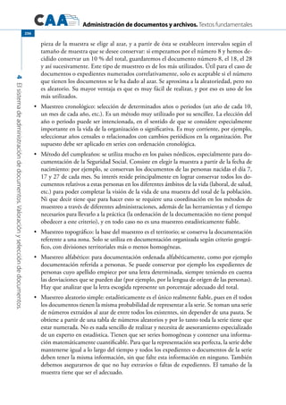 Administración de documentos y archivos. Textos fundamentales
4Elsistemadeadministracióndedocumentos.Valoraciónyseleccióndedocumentos.
256
pieza de la muestra se elige al azar, y a partir de ésta se establecen intervalos según el
tamaño de muestra que se desee conservar: si empezamos por el número 8 y hemos de-
cidido conservar un 10 % del total, guardaremos el documento número 8, el 18, el 28
y así sucesivamente. Este tipo de muestreo es de los más utilizados. Útil para el caso de
documentos o expedientes numerados correlativamente, solo es aceptable si el número
que tienen los documentos se le ha dado al azar. Se aproxima a la aleatoriedad, pero no
es aleatorio. Su mayor ventaja es que es muy fácil de realizar, y por eso es uno de los
más utilizados.
	 Muestreo cronológico: selección de determinados años o periodos (un año de cada 10,•	
un mes de cada año, etc.). Es un método muy utilizado por su sencillez. La elección del
año o periodo puede ser intencionada, en el sentido de que se considere especialmente
importante en la vida de la organización o significativa. Es muy corriente, por ejemplo,
seleccionar años censales o relacionados con cambios periódicos en la organización. Por
supuesto debe ser aplicado en series con ordenación cronológica.
	 Método del cumpleaños: se utiliza mucho en los países nórdicos, especialmente para do-•	
cumentación de la Seguridad Social. Consiste en elegir la muestra a partir de la fecha de
nacimiento: por ejemplo, se conservan los documentos de las personas nacidas el día 7,
17 y 27 de cada mes. Su interés reside principalmente en lograr conservar todos los do-
cumentos relativos a estas personas en los diferentes ámbitos de la vida (laboral, de salud,
etc.) para poder completar la visión de la vida de una muestra del total de la población.
Ni que decir tiene que para hacer esto se requiere una coordinación en los métodos de
muestreo a través de diferentes administraciones, además de las herramientas y el tiempo
necesarios para llevarlo a la práctica (la ordenación de la documentación no tiene porqué
obedecer a este criterio), y en todo caso no es una muestreo estadísticamente fiable.
	 Muestreo topográfico: la base del muestreo es el territorio; se conserva la documentación•	
referente a una zona. Solo se utiliza en documentación organizada según criterio geográ-
fico, con divisiones territoriales más o menos homogéneas.
	 Muestreo alfabético: para documentación ordenada alfabéticamente, como por ejemplo•	
documentación referida a personas. Se puede conservar por ejemplo los expedientes de
personas cuyo apellido empiece por una letra determinada, siempre teniendo en cuenta
las desviaciones que se pueden dar (por ejemplo, por la lengua de origen de las personas).
Hay que analizar que la letra escogida represente un porcentaje adecuado del total.
	 Muestreo aleatorio simple: estadísticamente es el único realmente fiable, pues en él todos•	
los documentos tienen la misma probabilidad de representar a la serie. Se toman una serie
de números extraídos al azar de entre todos los existentes, sin depender de una pauta. Se
obtiene a partir de una tabla de números aleatorios y por lo tanto toda la serie tiene que
estar numerada. No es nada sencillo de realizar y necesita de asesoramiento especializado
de un experto en estadística. Tienen que ser series homogéneas y contener una informa-
ción matemáticamente cuantificable. Para que la representación sea perfecta, la serie debe
mantenerse igual a lo largo del tiempo y todos los expedientes o documentos de la serie
deben tener la misma información, sin que falte esta información en ninguno. También
debemos asegurarnos de que no hay extravíos o faltas de expedientes. El tamaño de la
muestra tiene que ser el adecuado.
 