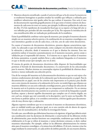 Administración de documentos y archivos. Textos fundamentales
4Elsistemadeadministracióndedocumentos.Valoraciónyseleccióndedocumentos.
257
	 Muestreo aleatorio estratificado: cuando el universo del que se ha de extraer la muestra no•	
es totalmente homogéneo se pueden estudiar las variables que influyen y utilizarlas para
establecer subuniversos más iguales sobre los que realizar el muestreo. Este sería el caso
de documentación repartida geográficamente en la que existe el mismo número de docu-
mentos de cada zona sin tener en cuenta, por ejemplo, la diferente población de cada una
de ellas. O el de expedientes de recaudación fiscal que en su reparto a lo largo del año se
ven influidos por periodos del año marcados por la ley. Por supuesto la introducción de
esta estratificación debe ser realizada por profesionales de la estadística.
Existe la posibilidad de combinar varios tipos de muestreo, por ejemplo el muestreo aleatorio
simple con un muestreo selectivo previo; o la combinación de un muestreo cronológico con
uno sistemático: guardar un año de cada cinco, y de éste, uno de cada veinte documentos.
En cuanto al muestreo de documentos electrónicos, presenta algunas características espe-
ciales. Lo adecuado es que esté determinado, como cualquier otra decisión relacionada con
la valoración y selección, desde el momento en el que se diseñan los sistemas. Esto nos
permitiría realizar el muestreo automáticamente en el momento necesario, previo cotejo o
validación por el responsable del sistema. Si el sistema no es capaz de realizar el muestreo
de forma automática, se puede también llevar a cabo mediante búsquedas en el momento
en que se decida actuar (por ejemplo, una vez al año).
El sistema de gestión de documentos electrónicos debe disponer de funcionalidades que
permitan el borrado de determinados documentos y la conservación de los seleccionados
para la muestra. Muchos sistemas no contemplan siquiera la posibilidad de eliminar docu-
mentos y menos realizando una selección previa.
Una de las ventajas del muestreo en la documentación electrónica es que no está sujeta a los
mismos condicionantes derivados de la ordenación que la documentación en papel. Para la
documentación en papel, uno de los criterios más importantes en la práctica para decidir
uno u otro sistema de muestreo es la ordenación de la serie: no tendrá lógica que elijamos un
muestreo alfabético en una serie ordenada cronológicamente, pues el trabajo de selección de
la muestra será en la práctica tan grande que no compensará su realización. En un sistema
gestionado electrónicamente esta cuestión no se presenta: a través de las búsquedas se puede
localizar, separar y destruir aquéllos documentos que cumplan con el criterio elegido, sea
este cual sea, siempre que esté contenido en la descripción y por lo tanto sea buscable. De
esta forma se podrían aplicar, si se considera conveniente, criterios iguales para documenta-
ción de muy diverso tipo y ordenación.
Algunos expertos consideran que no es necesario el muestreo en documentos electrónicos,
pero en realidad tendría que aplicarse igual, no es una cuestión solo de ahorro de espacio
virtual, sino de racionalización y de facilitar la investigación futura.
En todo caso, una reflexión que deberíamos hacernos es la siguiente: al igual que debería existir
una coordinación entre las decisiones de eliminación y conservación de los diferentes niveles
de administración, pues muchas funciones son compartidas, tendríamos que tender hacia la
colaboración en lo que se refiere al muestreo, y tomar decisiones comunes, es decir, realizar
muestreos relacionados. Por ejemplo, utilizar en las diferentes administraciones los mismos
años para el muestreo cronológico, o la misma letra del alfabeto. O al revés, intentar evitar los
sesgos mediante la conservación, en cada archivo de ámbito parecido, de una muestra distinta.
 