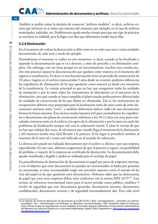 Administración de documentos y archivos. Textos fundamentales
4Elsistemadeadministracióndedocumentos.Valoraciónyseleccióndedocumentos.
258
También se podría tomar la decisión de conservar “archivos modelos”, es decir, archivos en-
teros que sirvieran en sí como una muestra del conjunto, por ejemplo, en el caso de archivos
municipales, judiciales, etc. Posiblemente queda mucho tiempo para que este tipo de prácticas
se convierta en realidad, pero la lógica nos dice que deberíamos tender hacia ellas.
5.2.4 Destrucción
En el momento de realizar la destrucción se debe reservar en todo caso una o varias unidades
documentales de cada serie a modo de ejemplo.
Normalmente el muestreo se realiza en este momento, es decir, cuando se ha localizado y
separado la documentación que se va a destruir, y antes de proceder a su eliminación com-
pleta. Sin embargo, esto no tiene porqué ser así necesariamente: muchas veces resulta mu-
cho más práctico separar la documentación que quedará como muestra en el momento del
ingreso o transferencia. Es decir, si una documentación tiene un periodo de conservación de
10 años e ingresa en el archivo transcurridos 5 años desde su creación, podemos diferenciar
los expedientes de eliminación de los que quedarán como muestra ya desde este momento
de la transferencia. La ventaja principal es que no hay que reorganizar todas las unidades
de instalación y por lo tanto todos los instrumentos de descripción en el momento de la
eliminación, sino que cuando se haya cumplido el plazo estarán perfectamente diferenciadas
las unidades de conservación de las que deben ser eliminadas. Eso sí, los instrumentos de
recuperación deberán estar preparados para la localización tanto de unos como de otros do-
cumentos mientras estén “vivos”, y también deberemos indicar cuáles de esos documentos
forman la futura muestra. Esta técnica resulta bastante útil pues normalmente los expedien-
tes o documentos con plazos de conservación inferiores a los 10-12 años son muy poco con-
sultados mientras están en el archivo a la espera de la eliminación y por lo tanto no suele dar
problemas de localización aunque esté rota la ordenación inicial. Y tiene la ventaja de que
no hay que trabajar dos veces, de tal manera que cuando llega el momento de la eliminación
y del muestreo resulta muy fácil llevarlo a la práctica. Si ha lugar se procederá también al
muestreo de la serie tal y como esté indicado en el acuerdo de valoración.
La destrucción puede ser realizada directamente por el archivo u oficina o por una empresa
especializada. En este caso, debemos asegurarnos de que el proceso es seguro, sin posibilidad
de pérdidas, y requerir de la empresa un certificado de destrucción. La documentación debe
quedar inutilizada e ilegible y podrá ser utilizada para el reciclaje de papel.
En procedimientos de destrucción de documentos en papel por parte de empresas externas,
y con el objetivo que estos documentos no puedan ser reconstruidos ni leídos por personas
no autorizadas, es muy recomendable exigir con precisión aspectos como el tamaño de las
tiras del papel en las que quedarán estos documentos. Debemos saber que las destructoras
de papel que usen estas empresas deben estar conformes con la norma DIN 3275733
. Esta
norma, de referencia internacional tanto para el sector privado como público, establece 5
niveles de seguridad que son: documentos generales, documentos internos, documentos
confidenciales, documentos secretos y de seguridad extremadamente alta. Para cada nivel
33 Un ejemplo de norma de destrucción de documentos es la DIN 32757-1 Büro- und Datentechnik - Vernichten von Informa-
tionsträgern- Teil 1: Anforderungen und Prüfungen an Maschinen und Einrichtungen; 1995. Deutsches Institut für Normung.
Estos mismos niveles de seguridad son los que establece la Comisión Superior Calificadora de Documentos Administrativos
del Ministerio de Cultura de España en su documento Metodología, Madrid, 2003. Disponible en: http://www.mcu.es/archivos/
docs/MetodologiaComSup.pdf
 