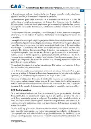 Administración de documentos y archivos. Textos fundamentales
4Elsistemadeadministracióndedocumentos.Valoraciónyseleccióndedocumentos.
259
se determinan una anchura y longitud de las tiras de papel y para los niveles más altos de
seguridad, también se determina el tamaño de las partículas.
La empresa tiene que hacerse responsable de la documentación desde que se la lleva del
archivo hasta su completa destrucción, y por lo tanto debe firmar un recibí del listado de
documentación. Este listado puede ser el mismo que hemos utilizado para localizar en nues-
tros depósitos las unidades de instalación, debidamente fechado y firmado (ver modelo en
Anexo 3).
Los documentos deben ser protegidos y custodiados por el archivo hasta que se entreguen
a la empresa, con las medidas de seguridad habituales y suficientes para evitar accesos no
permitidos.
La recogida debe ser dirigida y vigilada por personal del archivo en todo momento, para evi-
tar confusiones. Igualmente se debe presenciar la carga del vehículo de transporte, haciendo
especial incidencia en que no se debe dejar jamás sin vigilancia o con la documentación a
medio cargar. El transporte debe hacerse en un vehículo cerrado (nunca una camioneta
abierta) y debe dirigirse directamente al lugar de destino. Hay transportes que llevan des-
tructoras incorporadas en su interior, de tal manera que la destrucción se realiza sobre la
marcha, aunque lo normal sigue siendo que la documentación sea trasladada a las instala-
ciones de la empresa donde se procede a su trituración. En todo caso se puede exigir a la
empresa que una persona del archivo esté presente en el traslado y destrucción física o bien
que todo el proceso sea grabado.
El método de destrucción debe ser la trituración, que debe hacerse en el momento de llegar
a las instalaciones y no posteriormente.
De la destrucción debe quedar constancia a través de un acta de eliminación34
en la que,
al menos, se indique la fecha de la eliminación, la documentación afectada (series, fechas y
signaturas) y el acuerdo del órgano resolutorio por el que se lleva a cabo.
Respecto al nivel de detalle de las actas de eliminación, y siempre que mantengamos el con-
trol pormenorizado a través de los instrumentos de control y descripción (véase mas abajo),
no ha de ser excesivamente minucioso: es suficiente con la indicación de la serie, la fecha y las
signaturas de las unidades de instalación. Las actas deben ser manejables y comprensibles.
5.2.5 Control y registro
De la realización de la eliminación debe darse cuenta al órgano que aprobó los calendarios
de valoración, bien sea una comisión propia, superior, un órgano de gobierno, etc. Esto se
puede llevar a cabo cada vez que se realice una destrucción o bien cuando la comisión se
reúna, en caso de ser una comisión propia. Puede incluirse por lo tanto en el orden del día
(comisión propia) o mediante un oficio en el que se informe de lo destruido con copia del
acta de eliminación.
Por otra parte, hay que adecuar los instrumentos de control y descripción del archivo a la
nueva situación, manteniendo a ser posible los registros correspondientes a la documenta-
ción expurgada, con indicación de la fecha en que ha sido destruida. En función del tipo de
aplicación con la que cuente el archivo esta operación se realizará de forma automática, pero
34 Ver modelo en Anexo IV.
 