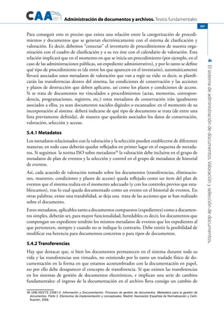 Administración de documentos y archivos. Textos fundamentales
4Elsistemadeadministracióndedocumentos.Valoraciónyseleccióndedocumentos.
261
Para conseguir esto es preciso que exista una relación entre la categorización de procedi-
mientos y documentos que se generan electrónicamente con el sistema de clasificación y
valoración. Es decir, debemos “conectar” el inventario de procedimientos de nuestra orga-
nización con el cuadro de clasificación y a su vez éste con el calendario de valoración. Esta
relación implicará que en el momento en que se inicia un procedimiento (por ejemplo, en el
caso de las administraciones públicas, un expediente administrativo), y por lo tanto se define
qué tipo de procedimiento es (de entre los que aparecen en el inventario), automáticamente
llevará asociados unos metadatos de valoración que van a regir su vida: es decir, se planifi-
carán las transferencias dentro del sistema, las condiciones de conservación y las acciones
y plazos de destrucción que deben aplicarse, así como los plazos y condiciones de acceso.
Si se trata de documentos no vinculados a procedimientos (actas, memorias, correspon-
dencia, programaciones, registros, etc.) estos metadatos de conservación irán igualmente
asociados a ellos, ya sean documentos nacidos digitales o escaneados: en el momento de su
incorporación al sistema deberá indicarse de qué tipo de documento se trata (de entre una
lista previamente definida), de manera que quedarán asociados los datos de conservación,
valoración, selección y acceso.
5.4.1 Metadatos
Los metadatos relacionados con la valoración y la selección pueden establecerse de diferentes
maneras; en todo caso deberán quedar reflejados en primer lugar en el esquema de metada-
tos. Si seguimos la norma ISO sobre metadatos36
la valoración debe incluirse en el grupo de
metadatos de plan de eventos y la selección y control en el grupo de metadatos de historial
de eventos.
Así, cada acuerdo de valoración tomado sobre los documentos (transferencias, eliminacio-
nes, muestreo, condiciones y plazos de acceso) queda reflejado como un ítem del plan de
eventos que el sistema realiza en el momento adecuado (y con los controles previos que esta-
blezcamos), tras lo cual queda documentado como un evento en el historial de eventos. En
otras palabras, existe una trazabilidad, se deja una traza de las acciones que se han realizado
sobre el documento.
Estos metadatos, aplicables tanto a documentos compuestos (expedientes) como a documen-
tos simples, deberán ser, para mayor funcionalidad, heredables; es decir, los documentos que
compongan un expediente tendrán los mismos metadatos de eventos que los expedientes al
que pertenecen, siempre y cuando no se indique lo contrario. Debe existir la posibilidad de
modificar esa herencia para documentos concretos o para tipos de documentos.
5.4.2 Transferencias
Hay que destacar que, si bien los documentos permanecen en el sistema durante toda su
vida y las transferencias son virtuales, no existiendo por lo tanto un traslado físico de do-
cumentación en la forma en que estamos acostumbrados con la documentación en papel,
no por ello debe desaparecer el concepto de transferencia. Sí que existen las transferencias
en los sistemas de gestión de documentos electrónicos, e implican una serie de cambios
fundamentales: el ingreso de la documentación en el archivo lleva consigo un cambio de
36 UNE-ISO/TS 23081-2: Información y Documentación. Procesos de gestión de documentos. Metadatos para la gestión de
documentos. Parte 2. Elementos de implementación y conceptuales. Madrid: Asociación Española de Normalización y Certi-
ficación, 2008.
 