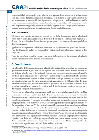 Administración de documentos y archivos. Textos fundamentales
4Elsistemadeadministracióndedocumentos.Valoraciónyseleccióndedocumentos.
262
responsabilidad, que pasa del gestor al archivero; a partir de ese momento se aplicarán una
serie de políticas de acceso, migración, acciones de conservación y destrucción que en las fa-
ses anteriores no se han considerado; igualmente, al ingresar en el archivo la documentación
junto con sus metadatos y las correspondientes firmas, se añadirá un sello o firma que servirá
para asegurar su integridad y su autenticidad a lo largo de su vida, lo que puede liberar de la
tarea de mantener el sistema de verificación de firmas indefinidamente.
5.4.3 Destrucción
El sistema nos permite asegurar un control previo de la destrucción, que se planificará,
como hemos visto, de acuerdo con las decisiones de valoración. La realización efectiva de la
destrucción se realizará mediante sistemas que aseguren el borrado completo sin posibilidad
de reconstrucción.
Igualmente es importante definir qué metadatos del conjunto de los generados durante la
vida del documento deben ser conservados y cuáles pueden ser eliminados cuando se des-
truye este.
Entre los metadatos que deben conservarse están indudablemente los referidos a la planifi-
cación y realización de los eventos de destrucción.
6. Conclusiones
La valoración de los documentos está adquiriendo una posición central en los sistemas de
gestión documental. Quizá uno de los aspectos más relevantes a nivel internacional en es-
tos últimos años ha sido la inclusión de documentos electrónicos auténticos en la gestión
cotidiana de las organizaciones (e-comercio, e-administración...). Esta realidad ha generado
un intenso proceso de cambio jurídico y legislativo, en el que actualmente están inmersas
las organizaciones, uno de cuyos elementos más destacados es la obligatoriedad de trans-
parencia administrativa, lo cual implica que la gestión de los documentos en el seno de las
organizaciones debe ser trazable. La tendencia de la legislación es a sancionar duramente la
destrucción irregular de documentos.
Por otra parte, cada vez hay mas voces que inciden en la necesidad de coordinación y colabo-
ración entre los sistemas archivísticos de las diversas administraciones en materia de valoración
de documentos: esta coordinación permitiría una visión más amplia y una aproximación fun-
cional mas adecuada.: “Systematic approaches suggest that cooperation among institutions
and programmes, on a number of levels, is a useful support not only for appraisal but also for
the acquisitions of any one.”37
En este sentido consideramos muy interesante la aportación de
la Sección de Asociaciones Profesionales de Archiveros y Gestores Documentales del Consejo
Internacional de Archivos en su documento Creación de un calendario de conservación para las
asociaciones profesionales de archiveros y gestores documentales38
, que propone un modelo general
cuya adaptación a cada organización deberá ser realizado a través de un programa de 15 pasos.
Quizá sea este el sistema a utilizar para aprovechar las sinergias de trabajo entre archivos y fon-
dos documentales de las mismas características: la creación de modelos y su adaptación a las
circunstancias específicas de cada uno de los archivos y fondos.
37 CRAIG, Barbara, Archival Appraisal, theory and practice. München: K.G. Saur, 2004, p. 97.
38 Disponible en http://www.archiveros.net/wp-content/uploads/2009/11/calendario-conservacion-asociaciones-archiveros.pdf
[consulta 12/11/2009].
 