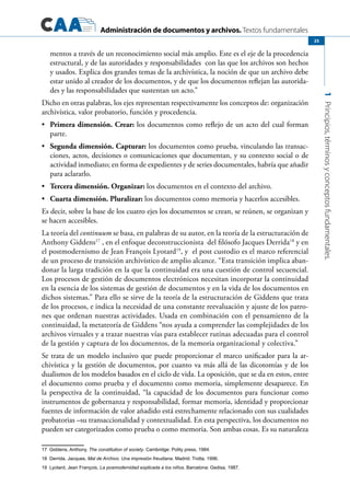 Administración de documentos y archivos. Textos fundamentales
1Principios,términosyconceptosfundamentales.
25
mentos a través de un reconocimiento social más amplio. Este es el eje de la procedencia
estructural, y de las autoridades y responsabilidades con las que los archivos son hechos
y usados. Explica dos grandes temas de la archivística, la noción de que un archivo debe
estar unido al creador de los documentos, y de que los documentos reflejan las autorida-
des y las responsabilidades que sustentan un acto.”
Dicho en otras palabras, los ejes representan respectivamente los conceptos de: organización
archivística, valor probatorio, función y procedencia.
	 Primera dimensión. Crear:•	 los documentos como reflejo de un acto del cual forman
parte.
	 Segunda dimensión. Capturar:•	 los documentos como prueba, vinculando las transac-
ciones, actos, decisiones o comunicaciones que documentan, y su contexto social o de
actividad inmediato; en forma de expedientes y de series documentales, habría que añadir
para aclararlo.
	 Tercera dimensión. Organizar:•	 los documentos en el contexto del archivo.
	 Cuarta dimensión. Pluralizar:•	 los documentos como memoria y hacerlos accesibles.
Es decir, sobre la base de los cuatro ejes los documentos se crean, se reúnen, se organizan y
se hacen accesibles.
La teoría del continuum se basa, en palabras de su autor, en la teoría de la estructuración de
Anthony Giddens17
, en el enfoque deconstruccionista del filósofo Jacques Derrida18
y en
el postmodernismo de Jean François Lyotard19
, y el post custodio es el marco referencial
de un proceso de transición archivístico de amplio alcance. “Esta transición implica aban-
donar la larga tradición en la que la continuidad era una cuestión de control secuencial.
Los procesos de gestión de documentos electrónicos necesitan incorporar la continuidad
en la esencia de los sistemas de gestión de documentos y en la vida de los documentos en
dichos sistemas.” Para ello se sirve de la teoría de la estructuración de Giddens que trata
de los procesos, e indica la necesidad de una constante reevaluación y ajuste de los patro-
nes que ordenan nuestras actividades. Usada en combinación con el pensamiento de la
continuidad, la metateoría de Giddens “nos ayuda a comprender las complejidades de los
archivos virtuales y a trazar nuestras vías para establecer rutinas adecuadas para el control
de la gestión y captura de los documentos, de la memoria organizacional y colectiva.”
Se trata de un modelo inclusivo que puede proporcionar el marco unificador para la ar-
chivística y la gestión de documentos, por cuanto va más allá de las dicotomías y de los
dualismos de los modelos basados en el ciclo de vida. La oposición, que se da en estos, entre
el documento como prueba y el documento como memoria, simplemente desaparece. En
la perspectiva de la continuidad, “la capacidad de los documentos para funcionar como
instrumentos de gobernanza y responsabilidad, formar memoria, identidad y proporcionar
fuentes de información de valor añadido está estrechamente relacionado con sus cualidades
probatorias –su transaccionalidad y contextualidad. En esta perspectiva, los documentos no
pueden ser categorizados como prueba o como memoria. Son ambas cosas. Es su naturaleza
17  Giddens, Anthony, The constitution of society. Cambridge: Polity press, 1984.
18 Derrida, Jacques, Mal de Archivo. Una impresión freudiana. Madrid: Trotta, 1996.
19 Lyotard, Jean François, La posmodernidad explicada a los niños. Barcelona: Gedisa, 1987.
 