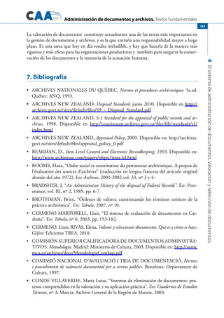 Administración de documentos y archivos. Textos fundamentales
4Elsistemadeadministracióndedocumentos.Valoraciónyseleccióndedocumentos.
263
La valoración de documentos constituye actualmente una de las tareas más importantes en
la gestión de documentos y archivos, y es la que entraña una responsabilidad mayor a largo
plazo. Es una tarea que hoy en día resulta ineludible, y hay que hacerla de la manera más
rigurosa y más eficaz para las organizaciones productoras y también para asegurar la conser-
vación de los documentos y la memoria de la actuación humana.
7. Bibliografía
	 ARCHIVES NATIONALES DU QUÉBEC,•	 Normes et procedures archivistiques. 5e.ed.
Québec: ANQ, 1993.
	•	 Archives New Zealand, Disposal Standard, junio 2010. Disponible en http://
archives.govt.nz/sites/default/files/S9_-_Disposal_Standard.pdf
	•	 Archives New Zealand, S-1 Standard for the appraisal of public records and ar-
chives, 1998. Disponible en http://continuum.archives.govt.nz/files/file/standards/s1/
index.html
	•	 Archives New Zealand, Appraisal Policy, 2009. Disponible en: http://archives.
govt.nz/sites/default/files/appraisal_policy_0.pdf
	 BEARMAN, D.,•	 Item Level Control and Electronic Recordkeeping. 1993. Disponible en:
http://www.archimuse.com/papers/nhprc/item-lvl.html
	•	 Booms, Hans, “Ordre social et constitution du patrimoine archivistique. À propos de
l’évaluation des sources d’archives” (traducción en lengua francesa del articulo original
alemán del año 1972). En: Archives, 2001-2002,vol. 33, nº 3 y 4.
	 BRADSHER, J, “•	 An Admnistrative History of the disposal of Federal Records”. En: Prov-
enance, vol. III, nº 2, 1985. pp. 6-7
	•	 Brothman, Brien, “Órdenes de valores: cuestionando los términos teóricos de la
práctica archivística”. En: Tabula, 2007, nº 10.
	 CERMENO MARTORELL, Lluís, “El sistema de evaluación de documentos en Cat-•	
aluña”. En: Tabula, nº 6, 2003, pp. 153-182.
	 CERMENO, Lluís; RIVAS, Elena,•	 Valorar y seleccionar documentos. Qué es y cómo se hace.
Gijón: Ediciones TREA, 2010.
	•	 Comisión Superior Calificadora de Documentos Administra-
tivos: Metodología. Madrid: Ministerio de Cultura, 2003. Disponible en: http://www.
mcu.es/archivos/docs/MetodologiaComSup.pdf
	•	 COMISSIÓ NACIONAL D’AVALUACIÓ I TRIA DE DOCUMENTACIÓ, Normes
i procediments de valoració documental per a arxius públics. Barcelona: Departament de
Cultura, 1997.
	 CONDE VILLAVERDE, María Luisa, “Sistemas de eliminación de documentos: pro-•	
cesos comprendidos en la valoración y su aplicación práctica”. En: Cuadernos de Estudios
Técnicos, nº 3, Murcia: Archivo General de la Región de Murcia, 2003.
 