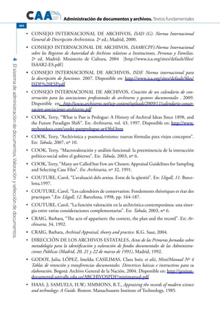 Administración de documentos y archivos. Textos fundamentales
4Elsistemadeadministracióndedocumentos.Valoraciónyseleccióndedocumentos.
264
	•	 Consejo Internacional de Archivos, ISAD (G): Norma Internacional
General de Descripción Archivística. 2ª ed.; Madrid, 2000.
	 CONSEJO INTERNACIONAL DE ARCHIVOS,•	 ISAAR(CPF):Norma Internacional
sobre los Registros de Autoridad de Archivos relativos a Instituciones, Personas y Familias.
2ª ed. Madrid: Ministerio de Cultura, 2004 [http://www.ica.org/sites/default/files/
ISAAR2-ES.pdf]
	 CONSEJO INTERNACIONAL DE ARCHIVOS,•	 ISDF. Norma internacional para
la descripción de funciones. 2007. Disponible en: http://www.ica.org/sites/default/files/
ISDF%20ESP.pdf
	•	 CONSEJO INTERNACIONAL DE ARCHIVOS, Creación de un calendario de con-
servación para las asociaciones profesionales de archiveros y gestores documentales . 2009.
Disponible en: http://www.archiveros.net/wp-content/uploads/2009/11/calendario-conser-
vacion-asociaciones-archiveros.pdf
	•	 COOK, Terry, “What is Past is Prologue: A History of Archival Ideas Since 1898, and
the Future Paradigm Shift”. En: Archivaria, vol. 43, 1997. Disponible en: http://www.
mybestdocs.com/cookt-pastprologue-ar43fnl.htm
	•	 COOK, Terry, “Archivística y posmodernismo: nuevas fórmulas para viejos conceptos”.
En: Tabula, 2007, nº 10.
	•	 Cook, Terry, “Macrovaloración y análisis funcional: la preeminencia de la interacción
político-social sobre el gobierno”. En: Tabula, 2003, nº 6.
	 COOK, Terry, “Many are Called but Few are Chosen: Appraisal Guidelines for Sampling•	
and Selecting Case Files”. En: Archivaria, nº 32, 1991.
	•	 Couture, Carol, “L’avaluació dels arxius. Estat de la qüestió”. En: Lligall, 11. Barce-
lona,1997.
	•	 Couture, Carol, “Les calendriers de conservation: Fondements théoriques et état des
practiques “.En: Lligall, 12. Barcelona, 1998, pp. 164-187.
	•	 Couture, Carol, “La función valoración en la archivística contemporánea: una siner-
gia entre varias consideraciones complementarias”. En: Tabula, 2003, nº 6.
	 CRAIG, Barbara, “The acts of apparisers: the context, the plan and the record”. En:•	 Ar-
chivaria, 34, 1992.
	 CRAIG, Barbara,•	 Archival Appraisal, theory and practice. K.G. Saur, 2004.
	•	 Dirección de los Archivos EstataleS, Actas de las Primeras Jornadas sobre
metodología para la identificación y valoración de fondos documentales de las Administra-
ciones Públicas (Madrid, 20, 21 y 22 de marzo de 1991), Madrid, 1992.
	 GODOY, Julia; LÓPEZ, Imelda; CASILIMAS, Clara Inés;•	 et alii, Mini/Manual Nº 4
Tablas de retención y transferencias documentales. Directrices básicas e instructivos para su
elaboración. Bogotá: Archivo General de la Nación, 2004. Disponible en: http://gestion-
documental.univalle.edu.co/ARCHIVOSPDF/minimanual.pdf
	•	 Haas, J; Samuels, H.W.; Simmons, B.T., Appraising the records of modern science
and technology: A Guide. Boston: Massachussets Institute of Technology, 1985.
 