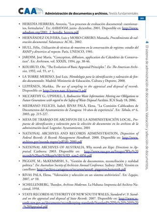 Administración de documentos y archivos. Textos fundamentales
4Elsistemadeadministracióndedocumentos.Valoraciónyseleccióndedocumentos.
265
	 HEREDIA HERRERA, Antonia, “Los procesos de evaluación documental: cuestionar-•	
ios, formularios”. En: AABADOM, junio- diciembre, 2001. Disponible en: http://www.
aabadom.org/2001_2_heredia_herrera.pdf
	•	 Hernández OLIVERA, Luis y Moro CABERO, Manuela, Procedimientos de val-
oración documental. Salamanca: ACAL, 2002.
	 HULL, Félix,•	 Utilización de técnicas de muestreo en la conservación de registros: estudio del
RAMP y directrices al respecto. Paris, UNESCO, 1981.
	•	 Jardim, José María, “Conception, diffusion, application du Calendrier de Conserva-
tion”. En: Archivum, vol. XXXIX, 1994, pp. 38-46.
	•	 Kolsrud, Ole, “The Evolution of Basic Appraisal Principles”. En: The American Archi-
vist, 1992, vol. 55, nº 1.
	•	 La Torre Merino, José Luis, Metodología para la identificación y valoración de fon-
dos documentales. Madrid: Ministerio de Educación, Cultura y Deporte, 2000.
	•	 LEPPÄNEN, Markku, The use of sampling in the appraisal and disposal of records.
Disponible en http://www.narc.fi/parnu/3.pdf
	•	 McCarthy G.; Upshall, I, Radioactive Waste Information: Meeting our Obligations to
Future Generations with regard to the Safety of Waste Disposal Facilities. ICA Study 18, 2006.
	•	 MEDRANO FELICES, isabel; RIVAS PALÀ, Elena, “La Comisión Calificadora de
Documentos del Ayuntamiento de Zaragoza: 10 años de experiencia”. En: Tabula, nº 6,
2003, pp. 215-227.
	•	 Mesa de Trabajo de Archivos de la Administración Local, Pro-
puesta de identificación y valoración para la selección de documentos en los archivos de la
administración local. Logroño: Ayuntamiento, 2001
	•	 NaTional Archives and Records Administration, Disposition of
Federal Records: A Records Management Handbook. 2000. Disponible en: http://www.
archives.gov/records-mgmt/pdf/dfr-2000.pdf
	•	 National Archives of Australia, Why records are Kept: Directions in Ap-
praisal. Canberra: 2003. Disponible en: http://www.naa.gov.au/Images/Why%20
records%20are%20kept%5B1%5D_tcm2-4856.pdf
	•	 PIGGOT, M.; McKEMMISH, S., “Gestión de documentos, reconciliación y realidad
política”. En: Australian Society of Archivists Annual Conference. Sydney: 2002. Versión en
castellano: http://archivo.cartagena.es/recursos/texto0_piggottmckemmish.pdf
	•	 Rivas PALA, Elena, “Valoración y selección en un sistema archivístico”. En: Legajos,
2007, nº 10.
	•	 SCHELLENBERG, Theodor, Archivos Modernos. La Habana: Imprenta del Archivo Na-
cional, 1958.
	•	 State Records Authority of New South Wales, Standard nº. 9. Stand-
ard on the appraisal and disposal of State Records. 2007. Disponible en: http://www.re-
cords.nsw.gov.au/documents/recordkeeping-standards/Standard%20No%20%209%20
-%20Appraisal.pdf
 