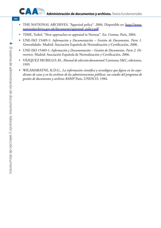 Administración de documentos y archivos. Textos fundamentales
4Elsistemadeadministracióndedocumentos.Valoraciónyseleccióndedocumentos.
266
	•	 The National Archives, “Appraisal policy”. 2004. Disponible en: http://www.
nationalarchives.gov.uk/documents/appraisal_policy.pdf
	•	 Time, Torkel, “New approaches to appraisal in Norway”. En: Comma. Paris, 2004.
	 UNE-ISO 15489-1:•	 Información y Documentación – Gestión de Documentos. Parte 1.
Generalidades. Madrid: Asociación Española de Normalización y Certificación, 2006.
	 UNE-ISO 15489-1:•	 Información y Documentación – Gestión de Documentos. Parte 2. Di-
rectrices. Madrid: Asociación Española de Normalización y Certificación, 2006.
	•	 Vázquez Murillo, M., Manual de selección documental. Carmona: SC, ediciones,
1995
	 WILAMARATNE, K.D.G.,•	 La información científica y tecnológica que figura en los expe-
dientes de casos y en los archivos de las administraciones públicas: un estudio del programa de
gestión de documentos y archivos RAMP. Paris, UNESCO, 1984.
 