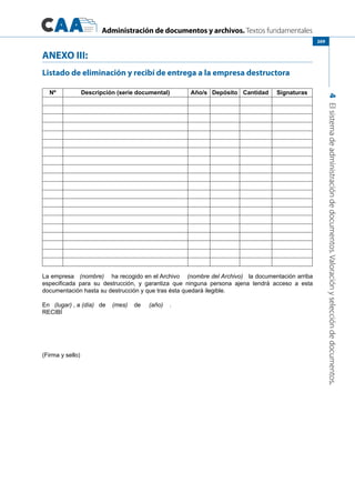 Administración de documentos y archivos. Textos fundamentales
4Elsistemadeadministracióndedocumentos.Valoraciónyseleccióndedocumentos.
269
ANEXO III:
Listado de eliminación y recibí de entrega a la empresa destructora
Nº Descripción (serie documental) Año/s Depósito Cantidad Signaturas
La empresa   (nombre)    ha recogido en el Archivo    (nombre del Archivo)   la documentación arriba
especificada para su destrucción, y garantiza que ninguna persona ajena tendrá acceso a esta
documentación hasta su destrucción y que tras ésta quedará ilegible.
En   (lugar) , a (día) de (mes) de (año)    .
RECIBÍ
(Firma y sello)
 