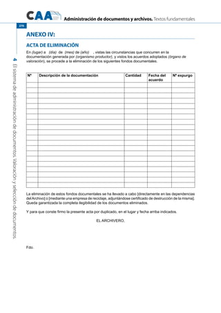 Administración de documentos y archivos. Textos fundamentales
4Elsistemadeadministracióndedocumentos.Valoraciónyseleccióndedocumentos.
270
ANEXO IV:
ACTA DE ELIMINACIÓN
En (lugar) a (día) de (mes) de (año)    , vistas las circunstancias que concurren en la
documentación generada por (organismo productor), y vistos los acuerdos adoptados (órgano de
valoración), se procede a la eliminación de los siguientes fondos documentales.
Nº Descripción de la documentación Cantidad Fecha del
acuerdo
Nº expurgo
La eliminación de estos fondos documentales se ha llevado a cabo [directamente en las dependencias
delArchivo] o [mediante una empresa de reciclaje, adjuntándose certificado de destrucción de la misma].
Queda garantizada la completa ilegibilidad de los documentos eliminados.
Y para que conste firmo la presente acta por duplicado, en el lugar y fecha arriba indicados.
EL ARCHIVERO,
Fdo.
 