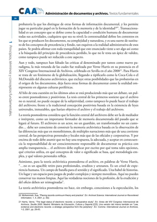 Administración de documentos y archivos. Textos fundamentales
1Principios,términosyconceptosfundamentales.
26
probatoria la que los distingue de otras formas de información documental, y les permite
jugar su particular papel en la formación de la memoria y de la identidad20
”. Transacciona-
lidad es un concepto que se define como la capacidad o condición humana de documentar
todas sus actividades, cualquiera que sea su nivel; la contextualidad define los contextos en
los que se producen los documentos, su complejidad y naturaleza, y es una suerte de sustitu-
to de los conceptos de procedencia y fondo, tan esquivos a la realidad administrativa de esos
países. Se podría afirmar con toda tranquilidad que este enunciado viene a ser algo así como
a la búsqueda del principio de procedencia perdido, lo que no le resta un ápice de validez,
como tampoco puede ser reducido a este aspecto.
Aun y todo, tampoco han faltado las críticas al denominado por tantos como nuevo pa-
radigma, la más rotunda de las cuales fue realizada por Verne Harris en su ponencia en el
XIV Congreso Internacional de Archivos, celebrado en Sevilla en el año 200021
. Para Harris
se trata de un fenómeno de la globalización, llegando a tipificarlo como la Coca-Cola o el
McDonalds del discurso archivístico, que excluye otras posibilidades que las probatorias en
el origen de los documentos, deja fuera otras formas de documentar como la oralidad om-
nipresente en algunas culturas periféricas.
Al hilo de esta cuestión en los últimos años se está produciendo más que un debate, un pul-
so entre posmodernos y positivistas. La tesis central de los primeros sostiene que el archivo
no es neutral, no puede escapar de la subjetividad, como tampoco lo puede hacer el trabajo
del archivero; frente a la tradicional concepción positivista basada en la existencia de leyes
universales, inmutables, que harían objetivo el archivo y el trabajo del archivero.
La teoría posmoderna considera que la función central del archivero debe ser la de mediador
e intérprete, como un importante formador de memoria documentada del pasado que se
legará al futuro. El archivero es un actor, no un guardián, un transformador no un custo-
dio… debe ser consciente de construir la memoria archivística basada en la observación de
las diferencias más que en monolitismos, de múltiples narraciones más que de una corriente
central, de las perspectivas personales y locales más que de las oficiales y corporativas. Y por
encima de todo debe asumir que no hay una respuesta, la adecuada, y aceptar en consecuen-
cia la responsabilidad de ser conscientemente responsable de documentar su práctica con
amplia transparencia… el archivero debe explicar por escrito por qué toma tales opciones,
qué criterios utiliza, en qué conceptos de valor o significado se basa, qué metodología em-
plea, y qué valores personales refleja.
Asimismo, para la teoría archivística posmoderna el archivo, en palabras de Verne Harris,
“…no es un apacible retiro para profesionales, eruditos y artesanos. Es un crisol de expe-
riencia humana. Un campo de batalla para el sentido y el significado. Una babel de historias.
Un lugar y un espacio para juegos de poder complejos y siempre movedizos. Aquí no puedes
conservar tus manos limpias. Aquí las verdaderas nociones de la profesión, de la erudición y
del oficio deben ser reimaginadas”.
La teoría archivística posmoderna no hace, sin embargo, concesiones a la especulación, los
20 McKemmish, Sue, “Placing records continuum theory and practice”. En: Archival Science: International Journal on Recordered
Information, 1, 4, 2001, p. 352.
21 Harris, Verne, “The legal status of electronic records: a comparative study”. En: Actas del XIV Congreso Internacional de
Archivos, Sevilla 2000. Madrid: Ministerio de Educación, Cultura y Deporte [CD]. Una versión del mismo también en “Law,
evidence and electronic records: a strategic perspective form the periphery”. En: Comma. International Journal on Archives,
1-2, 2001, pp. 29-43.
 