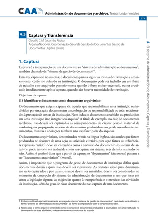 Administración de documentos y archivos. Textos fundamentales
4Elsistemadeadministracióndedocumentos.CapturayTransferencia.
273
1. Captura
Captura é a incorporação de um documento no “sistema de administração de documentos”,
também chamado de “sistema de gestão de documentos”1
.
Uma vez capturado no sistema, o documento passa a seguir as rotinas de tramitação e arqui-
vamento, conforme definido na instituição. O documento pode ser incluído em um fluxo
de trabalho e ser arquivado posteriormente quando o fluxo estiver encerrado, ou ser arqui-
vado imediatamente após a captura, quando não houver necessidade de tramitação.
Objetivos da captura:
(1) identificar o documento como documento arquivístico
Os documentos que exigem captura são aqueles que responsabilizam uma instituição ou in-
divíduo por uma ação; documentam uma obrigação ou responsabilidade ou estão relaciona-
dos à prestação de contas da instituição. Nem todos os documentos recebidos ou produzidos
em uma instituição irão integrar seu arquivo2
. A título de exemplo, no caso de documentos
recebidos, não devem ser capturadas as correspondências de caráter pessoal, material de
marketing ou propaganda; no caso de documentos produzidos, em geral, rascunhos de do-
cumentos, minutas e anotações também não irão fazer parte do arquivo.
Os documentos arquivísticos, denominados records na língua inglesa, são aqueles que foram
produzidos no decorrer de uma ação ou atividade e retidos para ação futura ou referência.
A expressão “retido” deve ser entendida como a inclusão do documento no sistema de ar-
quivos; pode também ser traduzida como sua captura no sistema, seja ele informatizado ou
não. Assim, é possível dizer que a partir da captura os “documentos” (documents) passam a
ser “documentos arquivísticos” (records).
Assim, é importante que o programa de gestão de documentos da instituição defina quais
documentos devem e quais não devem ser capturados. As decisões sobre quais documen-
tos serão capturados e por quanto tempo devem ser mantidos, devem ser consideradas no
momento da concepção do sistema de administração de documentos e tem que levar em
conta a legislação vigente, as exigências quanto à transparência e o exercício das atividades
da instituição, além do grau de risco decorrente da não captura de um documento.
1	 Embora no Brasil seja tradicionalmente empregado o termo “sistema de gestão de documentos”, neste texto será utilizado o
termo “sistema de administração de documentos”, de forma a compatibilizar com o conjunto desta obra.
2	 Neste caso o termo arquivo é entendido como o conjunto de documentos produzidos e acumulados por uma instituição no
desempenho de suas atividades, independentemente da natureza do suporte.
Captura y Transferencia
Claudia C. M. Lacombe Rocha
Arquivo Nacional. Coordenação-Geral de Gestão de Documentos Gestão de
Documentos Digitais (Brasil)
4.5
 