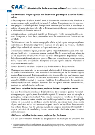 Administración de documentos y archivos. Textos fundamentales
4Elsistemadeadministracióndedocumentos.CapturayTransferencia.
274
(2) estabelecer a relação orgânica3
dos documentos que integram o arquivo da insti-
tuição.
Relação orgânica é a relação mantida entre os documentos arquivísticos que pertencem a
uma mesma agregação (dossiê, série ou fundo). A inclusão de um documento em uma mes-
ma agregação é definida pelo fato de registrarem a mesma ação/atividade. A medida que a
ação ou atividade vai se desenvolvendo, os documentos são produzidos, inseridos no sistema
e relacionados, de forma incremental.
A relação orgânica é estabelecida quando um documento é retido, ou seja, incluído no sis-
tema de arquivos, e, desta forma, conectado a outro documento no curso de uma ação ou
atividade.
Tradicionalmente, nos documentos em papel a relação orgânica pode ser expressa pela or-
dem física dos documentos arquivísticos inseridos em uma pasta ou processo, e também
pelo código de classificação ou número de protocolo ou registro.
No caso dos documentos digitais, a relação orgânica é registrada nos metadados, como o có-
digo de classificação e o número de processo ou dossiê. Nos documentos digitais, a inserção
de um documento em uma pasta, processo ou dossiê é feita por meio de ponteiros, ou seja,
links do sistema informatizado que o gerencia. Não existe necessariamente um agrupamento
físico, e desta forma a única forma de expressar a relação orgânica de forma permanente é
registrando-a em metadado.
Formas de captura em sistema informatizado de administração de documentos:
Os documentos capturados em um sistema de administração de documentos tanto podem
ser produzidos internamente, como recebidos de outras instituições. Os documentos digitais
podem chegar por canais de comunicação diversos - transmitidos pela rede local, por redes
externas, por meio de correio eletrônico ou mesmo correio postal (em mídias removíveis,
como CD, DVD, pen drive). O volume e a freqüência de recebimento dos documentos po-
dem ser muito variados e a captura no sistema deve ser capaz de atender a esta diversidade,
podendo ser realizada de diversas formas:
(1) Captura individual de documento produzido de forma integrada ao sistema
É o caso de sistemas informatizados de administração de documentos que tem funcionali-
dades para apoiar a produção de determinados tipos de documentos, como por exemplo, a
produção de correspondência oficial. Nesta situação o documento é produzido de forma au-
tomatizada, fazendo-se uso de modelos ou formulários pré-definidos, sendo capturado pelo
sistema em seqüência à sua produção, também de forma automática. Caso esteja prevista
alguma tramitação interna para o documento, pode também ser inserido de forma automá-
tica no fluxo definido para ele. Como a produção está integrada no sistema informatizado, o
registro e a inclusão de metadados podem ser automatizados e facilitados, e posteriormente
complementados.
(2) Captura individual de documento produzido fora do sistema
É o caso dos documentos recebidos ou dos produzidos na instituição em aplicativos não
3	 No contexto brasileiro, o termo “relação orgânica” deve ser entendido como equivalente a “vínculo arquivístico”, ou “archival
bond” em inglês e “vincolo archivistico” em italiano. É também empregado em alguns países de língua espanhola como “vin-
colo archivístico”.
 
