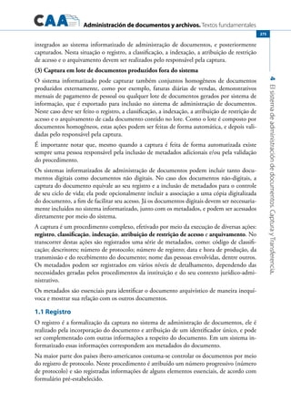 Administración de documentos y archivos. Textos fundamentales
4Elsistemadeadministracióndedocumentos.CapturayTransferencia.
275
integrados ao sistema informatizado de administração de documentos, e posteriormente
capturados. Nesta situação o registro, a classificação, a indexação, a atribuição de restrição
de acesso e o arquivamento devem ser realizados pelo responsável pela captura.
(3) Captura em lote de documentos produzidos fora do sistema
O sistema informatizado pode capturar também conjuntos homogêneos de documentos
produzidos externamente, como por exemplo, faturas diárias de vendas, demonstrativos
mensais de pagamento de pessoal ou qualquer lote de documentos gerados por sistema de
informação, que é exportado para inclusão no sistema de administração de documentos.
Neste caso deve ser feito o registro, a classificação, a indexação, a atribuição de restrição de
acesso e o arquivamento de cada documento contido no lote. Como o lote é composto por
documentos homogêneos, estas ações podem ser feitas de forma automática, e depois vali-
dadas pelo responsável pela captura.
É importante notar que, mesmo quando a captura é feita de forma automatizada existe
sempre uma pessoa responsável pela inclusão de metadados adicionais e/ou pela validação
do procedimento.
Os sistemas informatizados de administração de documentos podem incluir tanto docu-
mentos digitais como documentos não digitais. No caso dos documentos não-digitais, a
captura do documento equivale ao seu registro e a inclusão de metadados para o controle
de seu ciclo de vida; ela pode opcionalmente incluir a associação a uma cópia digitalizada
do documento, a fim de facilitar seu acesso. Já os documentos digitais devem ser necessaria-
mente incluídos no sistema informatizado, junto com os metadados, e podem ser acessados
diretamente por meio do sistema.
A captura é um procedimento complexo, efetivado por meio da execução de diversas ações:
registro, classificação, indexação, atribuição de restrição de acesso e arquivamento. No
transcorrer destas ações são registrados uma série de metadados, como: código de classifi-
cação; descritores; número de protocolo; número de registro; data e hora de produção, da
transmissão e do recebimento do documento; nome das pessoas envolvidas, dentre outros.
Os metadados podem ser registrados em vários níveis de detalhamento, dependendo das
necessidades geradas pelos procedimentos da instituição e do seu contexto jurídico-admi-
nistrativo.
Os metadados são essenciais para identificar o documento arquivístico de maneira inequí-
voca e mostrar sua relação com os outros documentos.
1.1 Registro
O registro é a formalização da captura no sistema de administração de documentos, ele é
realizado pela incorporação do documento e atribuição de um identificador único, e pode
ser complementado com outras informações a respeito do documento. Em um sistema in-
formatizado essas informações correspondem aos metadados do documento.
Na maior parte dos países ibero-americanos costuma-se controlar os documentos por meio
do registro de protocolo. Neste procedimento é atribuído um número progressivo (número
de protocolo) e são registradas informações de alguns elementos essenciais, de acordo com
formulário pré-estabelecido.
 