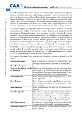 Administración de documentos y archivos. Textos fundamentales
4Elsistemadeadministracióndedocumentos.CapturayTransferencia.
276
As atividades de protocolo visam o controle dos documentos produzidos e recebidos que tra-
mitam na instituição, garantindo sua localização, recuperação e acesso. Os documentos rece-
bidos são registrados no protocolo, que lhes atribui o número de protocolo, registra as demais
informações definidas pela instituição, e a seguir distribui os documentos nas unidades desti-
natárias. Os documentos enviados para outras instituições são também registrados no proto-
colo antes de serem remetidos, em muitos casos também se faz o registro no protocolo dos do-
cumentos produzidos na instituição que tramitam internamente, entre as diversas unidades.
Os documentos podem ser registrados individualmente no sistema, recebendo um número
identificador, como também podem receber o número do processo ao qual pertencem. Na
administração pública de alguns países ibero-americanos é comum a formação de processos
em situações determinadas, estes devem ser autuados por uma unidade protocolizadora. Um
processo é um dossiê que tem regras bastante rigorosas para sua formação, inclusão de docu-
mentos e registro de informações. Ele inclui despachos, pareceres técnicos, anexos, e todos os
documentos necessários ao registro do andamento da ação, que tem que ser inseridos de forma
controlada e de acordo com normas específicas para a utilização dos serviços de protocolo.
Ao identificar a necessidade de formação de processo, os documentos iniciais são encamin-
hados à unidade de protocolo, que irá proceder a abertura do processo. No momento da
autuação é atribuído um número de processo, que é formado a partir de parâmetros estabe-
lecidos por normas que garantam sua unicidade e integridade.
No momento do registro devem ser registradas informações básicas que identificam o do-
cumento:
Número identificador Pode ser o número de protocolo; este número deve ser atri-
buído pelo sistema de forma controlada no ato da captura.
Data e hora do registro
Descrição abreviada ou o título
do documento
Palavra, frase ou grupo de caracteres que nomeiam o docu-
mento. Pode ser formal (designação registrada no documen-
to) ou atribuído (designação providenciada para identificação
de um documento formalmente desprovido de titulo)
Nome do produtor Pessoa física ou jurídica responsável pela produção do docu-
mento arquivístico
Nome do autor Pessoa física com autoridade e capacidade para emitir o do-
cumento ou em nome da qual ou sob cujo comando o docu-
mento é emitido
Nome do redator Pessoa física responsável pela elaboração do conteúdo do do-
cumento
Nome do originador Pessoa física ou jurídica designada no endereço eletrônico
em que o documento foi enviado – esta informação refere-se
aos documentos recebidos por meio de correio eletrônico, e
é particularmente importante porque é o originador quem
tem a responsabilidade legal pela autoria do documento
Nome do destinatário Organização ou pessoa para quem o documento foi dirigido
– no caso de pessoa deve incluir a identificação do cargo
Nome do(s) arquivo(s) Nome do arquivo ou dos arquivos que compõem o docu-
mento capturado.
 