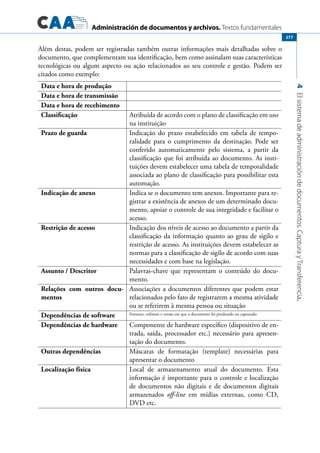 Administración de documentos y archivos. Textos fundamentales
4Elsistemadeadministracióndedocumentos.CapturayTransferencia.
277
Além destas, podem ser registradas também outras informações mais detalhadas sobre o
documento, que complementam sua identificação, bem como assinalam suas características
tecnológicas ou algum aspecto ou ação relacionados ao seu controle e gestão. Podem ser
citados como exemplo:
Data e hora de produção
Data e hora de transmissão
Data e hora de recebimento
Classificação Atribuída de acordo com o plano de classificação em uso
na instituição
Prazo de guarda Indicação do prazo estabelecido em tabela de tempo-
ralidade para o cumprimento da destinação. Pode ser
conferido automaticamente pelo sistema, a partir da
classificação que foi atribuída ao documento. As insti-
tuições devem estabelecer uma tabela de temporalidade
associada ao plano de classificação para possibilitar esta
automação.
Indicação de anexo Indica se o documento tem anexos. Importante para re-
gistrar a existência de anexos de um determinado docu-
mento, apoiar o controle de sua integridade e facilitar o
acesso.
Restrição de acesso Indicação dos níveis de acesso ao documento a partir da
classificação da informação quanto ao grau de sigilo e
restrição de acesso. As instituições devem estabelecer as
normas para a classificação de sigilo de acordo com suas
necessidades e com base na legislação.
Assunto / Descritor Palavras-chave que representam o conteúdo do docu-
mento.
Relações com outros docu-
mentos
Associações a documentos diferentes que podem estar
relacionados pelo fato de registrarem a mesma atividade
ou se referirem à mesma pessoa ou situação
Dependências de software Formato, software e versão em que o documento foi produzido ou capturado
Dependências de hardware Componente de hardware específico (dispositivo de en-
trada, saída, processador etc.) necessário para apresen-
tação do documento.
Outras dependências Máscaras de formatação (template) necessárias para
apresentar o documento
Localização física Local de armazenamento atual do documento. Esta
informação é importante para o controle e localização
de documentos não digitais e de documentos digitais
armazenados off-line em mídias externas, como CD,
DVD etc.
 