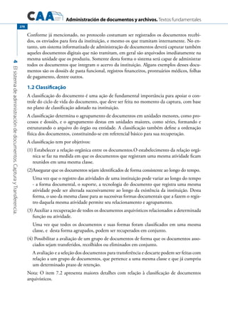 Administración de documentos y archivos. Textos fundamentales
4Elsistemadeadministracióndedocumentos.CapturayTransferencia.
278
Conforme já mencionado, no protocolo costumam ser registrados os documentos recebi-
dos, os enviados para fora da instituição, e mesmo os que tramitam internamente. No en-
tanto, um sistema informatizado de administração de documentos deverá capturar também
aqueles documentos digitais que não tramitam, em geral são arquivados imediatamente na
mesma unidade que os produziu. Somente desta forma o sistema será capaz de administrar
todos os documentos que integram o acervo da instituição. Alguns exemplos desses docu-
mentos são os dossiês de pasta funcional, registros financeiros, prontuários médicos, folhas
de pagamento, dentre outros.
1.2 Classificação
A classificação do documento é uma ação de fundamental importância para apoiar o con-
trole do ciclo de vida do documento, que deve ser feita no momento da captura, com base
no plano de classificação adotado na instituição.
A classificação determina o agrupamento de documentos em unidades menores, como pro-
cessos e dossiês, e o agrupamento destas em unidades maiores, como séries, formando e
estruturando o arquivo do órgão ou entidade. A classificação também define a ordenação
física dos documentos, constituindo-se em referencial básico para sua recuperação.
A classificação tem por objetivos:
(1) Estabelecer a relação orgânica entre os documentos.O estabelecimento da relação orgâ-
nica se faz na medida em que os documentos que registram uma mesma atividade ficam
reunidos em uma mesma classe.
(2)Assegurar que os documentos sejam identificados de forma consistente ao longo do tempo.
	 Uma vez que o registro das atividades de uma instituição pode variar ao longo do tempo
- a forma documental, o suporte, a tecnologia do documento que registra uma mesma
atividade pode ser alterada sucessivamente ao longo da existência da instituição. Desta
forma, o uso da mesma classe para as sucessivas formas documentais que a fazem o regis-
tro daquela mesma atividade permite seu relacionamento e agrupamento.
(3) Auxiliar a recuperação de todos os documentos arquivísticos relacionados a determinada
função ou atividade.
	 Uma vez que todos os documentos e suas formas foram classificados em uma mesma
classe, e desta forma agrupados, podem ser recuperados em conjunto.
(4) Possibilitar a avaliação de um grupo de documentos de forma que os documentos asso-
ciados sejam transferidos, recolhidos ou eliminados em conjunto.
	 A avaliação e a seleção dos documentos para transferência e descarte podem ser feitas com
relação a um grupo de documentos, que pertence a uma mesma classe e que já cumpriu
um determinado prazo de retenção.
Nota: O item 7.2 apresenta maiores detalhes com relação à classificação de documentos
arquivísticos.
 
