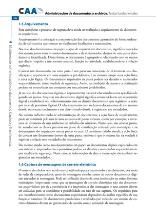 Administración de documentos y archivos. Textos fundamentales
4Elsistemadeadministracióndedocumentos.CapturayTransferencia.
280
1.5 Arquivamento
Para completar o processo de captura deve ainda ser realizado o arquivamento do documen-
to arquivístico.
Arquivamento é a colocação e a manutenção dos documentos capturados de forma ordena-
da, de tal maneira que possam ser facilmente localizados e manuseados.
No caso dos documentos em papel, a ação de arquivar um documento, significa colocá-los
fisicamente junto com os outros documentos a ele relacionados, dentro de uma pasta devi-
damente identificada. Desta forma, o documento é agrupado e relacionado com os outros
que dizem respeito a um mesmo assunto, função ou atividade, estabelecendo-se a relação
orgânica.
Colocar um documento em uma pasta é um processo consciente de determinar sua clas-
sificação e arquivá-lo em uma sequência pré-definida; é ao mesmo tempo uma ação física
e uma ação lógica. Os documentos arquivados na pasta podem ser datados e numerados
sequencialmente, como medida de segurança. Assim, as condições de acesso e a destinação
podem ser controladas em conjunto por mecanismos predefinidos.
Já no caso dos documentos digitais, o arquivamento não está relacionado a uma ação física de
guardá-los juntos. Arquivar um documento digital significa armazená-lo em um repositório
digital e estabelecer seu relacionamento com os demais documentos que registram a ação,
por meio de ponteiros lógicos. O relacionamento com os demais documentos de um mesmo
dossiê, ou seu pertencimento a um determinado dossiê, é registrado em metadados.
No sistema informatizado de administração de documentos, a ação física de arquivamento
pode ser simulada pelo uso de uma estrutura de pastas virtuais, como por exemplo, a estru-
tura de diretórios de um ambiente de trabalho do windows. Neste caso, são criadas pastas,
de acordo com as classes previstas no plano de classificação utilizado pela instituição, e os
documentos são arquivados nestas pastas virtuais. O ambiente criado simula a ação física
de colocar um documento dentro de uma pasta, embora o que o sistema faz na verdade é
registrar a relação nos metadados do documento.
Do mesmo modo como nos documentos em papel, os documentos digitais capturados em
um sistema e arquivados em repositórios podem ser datados e numerados sequencialmente
por medida de segurança. Neste caso, as informações de data e numeração são também re-
gistradas em metadados.
1.6 Captura de mensagens de correio eletrônico
O correio eletrônico vem sendo muito utilizado para a transmissão e recebimento, por meio
de redes de computadores, tanto de mensagens simples como de outros documentos digi-
tais anexados às mensagens. Pode ser utilizado dentro de uma instituição ou entre distintas
instituições. Importante notar que as mensagens de correio eletrônico não são documen-
tos arquivísticos per si; a pertinência e a importância das mensagens e seus anexos devem
ser avaliadas para se considerar a possibilidade ou não de sua captura. Os requisitos para
seu reconhecimento como documentos arquivísticos dependem da análise específica de sua
função e natureza. Os documentos produzidos e recebidos por meio de um sistema de co-
rreio eletrônico devem ser gerenciados de acordo com o conteúdo da mensagem.
 