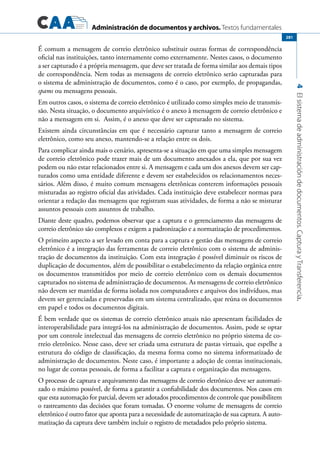 Administración de documentos y archivos. Textos fundamentales
4Elsistemadeadministracióndedocumentos.CapturayTransferencia.
281
É comum a mensagem de correio eletrônico substituir outras formas de correspondência
oficial nas instituições, tanto internamente como externamente. Nestes casos, o documento
a ser capturado é a própria mensagem, que deve ser tratada de forma similar aos demais tipos
de correspondência. Nem todas as mensagens de correio eletrônico serão capturadas para
o sistema de administração de documentos, como é o caso, por exemplo, de propagandas,
spams ou mensagens pessoais.
Em outros casos, o sistema de correio eletrônico é utilizado como simples meio de transmis-
são. Nesta situação, o documento arquivístico é o anexo à mensagem de correio eletrônico e
não a mensagem em si. Assim, é o anexo que deve ser capturado no sistema.
Existem ainda circunstâncias em que é necessário capturar tanto a mensagem de correio
eletrônico, como seu anexo, mantendo-se a relação entre os dois.
Para complicar ainda mais o cenário, apresenta-se a situação em que uma simples mensagem
de correio eletrônico pode trazer mais de um documento anexados a ela, que por sua vez
podem ou não estar relacionados entre si. A mensagem e cada um dos anexos devem ser cap-
turados como uma entidade diferente e devem ser estabelecidos os relacionamentos neces-
sários. Além disso, é muito comum mensagens eletrônicas conterem informações pessoais
misturadas ao registro oficial das atividades. Cada instituição deve estabelecer normas para
orientar a redação das mensagens que registram suas atividades, de forma a não se misturar
assuntos pessoais com assuntos de trabalho.
Diante deste quadro, podemos observar que a captura e o gerenciamento das mensagens de
correio eletrônico são complexos e exigem a padronização e a normatização de procedimentos.
O primeiro aspecto a ser levado em conta para a captura e gestão das mensagens de correio
eletrônico é a integração das ferramentas de correio eletrônico com o sistema de adminis-
tração de documentos da instituição. Com esta integração é possível diminuir os riscos de
duplicação de documentos, além de possibilitar o estabelecimento da relação orgânica entre
os documentos transmitidos por meio de correio eletrônico com os demais documentos
capturados no sistema de administração de documentos. As mensagens de correio eletrônico
não devem ser mantidas de forma isolada nos computadores e arquivos dos indivíduos, mas
devem ser gerenciadas e preservadas em um sistema centralizado, que reúna os documentos
em papel e todos os documentos digitais.
É bem verdade que os sistemas de correio eletrônico atuais não apresentam facilidades de
interoperabilidade para integrá-los na administração de documentos. Assim, pode se optar
por um controle intelectual das mensagens de correio eletrônico no próprio sistema de co-
rreio eletrônico. Nesse caso, deve ser criada uma estrutura de pastas virtuais, que espelhe a
estrutura do código de classificação, da mesma forma como no sistema informatizado de
administração de documentos. Neste caso, é importante a adoção de contas institucionais,
no lugar de contas pessoais, de forma a facilitar a captura e organização das mensagens.
O processo de captura e arquivamento das mensagens de correio eletrônico deve ser automati-
zado o máximo possível, de forma a garantir a confiabilidade dos documentos. Nos casos em
que esta automação for parcial, devem ser adotados procedimentos de controle que possibilitem
o rastreamento das decisões que foram tomadas. O enorme volume de mensagens de correio
eletrônico é outro fator que aponta para a necessidade de automatização de sua captura. A auto-
matização da captura deve também incluir o registro de metadados pelo próprio sistema.
 