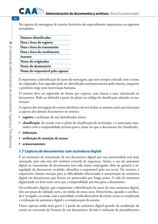 Administración de documentos y archivos. Textos fundamentales
4Elsistemadeadministracióndedocumentos.CapturayTransferencia.
282
Na captura de mensagens de correio eletrônico são especialmente importantes os seguintes
metadados:
Número identificador
Data e hora do registro
Data e hora da transmissão
Data e hora do recebimento
Assunto
Nome do originador
Nome do destinatário
Nome do responsável pela captura
É importante a identificação do autor da mensagem, que nem sempre coincide com o nome
do originador. Este segundo pode ser identificado automaticamente pelo sistema, enquanto
o primeiro exige uma intervenção humana.
O assunto deve ser registrado de forma que expresse com clareza a ação relacionada ao
documento. Pode ser definido a partir do plano ou código de classificação adotado na ins-
tituição.
A captura das mensagens de correio eletrônico deverá incluir as mesmas ações previstas para
a captura dos demais documentos no sistema:
	•	 registro e atribuição de um identificador único;
	•	 classificação, de acordo com o plano de classificação da instituição, e a associação auto-
mática com a temporalidade prevista para a classe em que o documento foi classificado;
	•	 indexação;
	 atribuição de restrição de acesso•	 ;
	 armazenamento•	 .
1.7 Captura de documentos com assinatura digital
É no momento da transmissão de um documento digital que sua autenticidade está mais
ameaçada, pois não está sob nenhum controle de segurança. Assim, o uso da assinatura
digital na transmissão de documentos tem sido muito empregado; além de garantir a in-
tegridade do documento recebido, identifica o responsável pelo seu envio. No entanto, é
importante chamar atenção para as dificuldades relacionadas à manutenção da assinatura
digital em documentos que devem ser preservados por longo prazo. A vida da assinatura
digital pode ser bem mais curta que a temporalidade prevista para o documento.
Os certificados digitais, que comprovam a identificação do autor de uma assinatura digital,
têm um prazo de validade curto, em média de cinco anos. Desta forma, quando o certifica-
do é revogado, ou ainda, caso a autoridade certificadora deixe de existir, torna-se complicada
a verificação da assinatura digital e a comprovação da autoria.
Outro aspecto ainda mais grave é a perda da assinatura digital quando da atualização de
versão ou conversão de formato de um documento, devido à realização de procedimentos
 