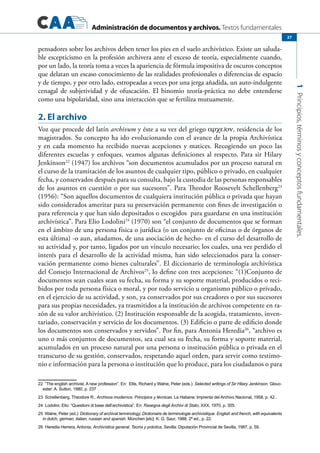 Administración de documentos y archivos. Textos fundamentales
1Principios,términosyconceptosfundamentales.
27
pensadores sobre los archivos deben tener los pies en el suelo archivístico. Existe un saluda-
ble escepticismo en la profesión archivera ante el exceso de teoría, especialmente cuando,
por un lado, la teoría toma a veces la apariencia de fórmula impositiva de oscuros conceptos
que delatan un escaso conocimiento de las realidades profesionales o diferencias de espacio
y de tiempo, y por otro lado, estropeadas a veces por una jerga añadida, un auto-indulgente
cenagal de subjetividad y de ofuscación. El binomio teoría-práctica no debe entenderse
como una bipolaridad, sino una interacción que se fertiliza mutuamente.
2. El archivo
Voz que procede del latín archivum y éste a su vez del griego αρχεīον, residencia de los
magistrados. Su concepto ha ido evolucionando con el avance de la propia Archivística
y en cada momento ha recibido nuevas acepciones y matices. Recogiendo un poco las
diferentes escuelas y enfoques, veamos algunas definiciones al respecto. Para sir Hilary
Jenkinson22
(1947) los archivos “son documentos acumulados por un proceso natural en
el curso de la tramitación de los asuntos de cualquier tipo, público o privado, en cualquier
fecha, y conservados después para su consulta, bajo la custodia de las personas responsables
de los asuntos en cuestión o por sus sucesores”. Para Theodor Roosevelt Schellenberg23
(1956): “Son aquellos documentos de cualquiera institución pública o privada que hayan
sido considerados ameritar para su preservación permanente con fines de investigación o
para referencia y que han sido depositados o escogidos para guardarse en una institución
archivística”. Para Elio Lodolini24
(1970) son “el conjunto de documentos que se forman
en el ámbito de una persona física o jurídica (o un conjunto de oficinas o de órganos de
esta última) -o aun, añadamos, de una asociación de hecho- en el curso del desarrollo de
su actividad y, por tanto, ligados por un vínculo necesario; los cuales, una vez perdido el
interés para el desarrollo de la actividad misma, han sido seleccionados para la conser-
vación permanente como bienes culturales”. El diccionario de terminología archivística
del Consejo Internacional de Archivos25
, lo define con tres acepciones: “(1)Conjunto de
documentos sean cuales sean su fecha, su forma y su soporte material, producidos o reci-
bidos por toda persona física o moral, y por todo servicio u organismo público o privado,
en el ejercicio de su actividad, y son, ya conservados por sus creadores o por sus sucesores
para sus propias necesidades, ya trasmitidos a la institución de archivos competente en ra-
zón de su valor archivístico. (2) Institución responsable de la acogida, tratamiento, inven-
tariado, conservación y servicio de los documentos. (3) Edificio o parte de edificio donde
los documentos son conservados y servidos”. Por fin, para Antonia Heredia26
, “archivo es
uno o más conjuntos de documentos, sea cual sea su fecha, su forma y soporte material,
acumulados en un proceso natural por una persona o institución pública o privada en el
transcurso de su gestión, conservados, respetando aquel orden, para servir como testimo-
nio e información para la persona o institución que lo produce, para los ciudadanos o para
22  ”The english archivist. A new profession”. En: Ellis, Richard y Walne, Peter (eds.): Selected writings of Sir Hilary Jenkinson. Glouc-
ester: A. Sutton, 1980, p. 237  .
23 Schellenberg, Theodore R., Archivos modernos. Principios y técnicas. La Habana: Imprenta del Archivo Nacional, 1958, p. 42..
24 Lodolini, Elio: “Questioni di base dell’archivistica”. En: Rasegna degli Archivi di Stato, XXX, 1970, p. 355.
25 Walne, Peter (ed.): Dictionary of archival terminology. Dictionaire de terminologie archivistique. English and french, with equivalents
in dutch, german, italian, russian and spanish. München [etc]: K. G. Saur, 1988. 2ª ed., p. 22.
26 Heredia Herrera, Antonia, Archivística general. Teoría y práctica, Sevilla: Diputación Provincial de Sevilla, 1987, p. 59.
 