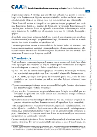 Administración de documentos y archivos. Textos fundamentales
4Elsistemadeadministracióndedocumentos.CapturayTransferencia.
283
de preservação digital. A estratégia que tem sido mais utilizada para garantir o acesso no
longo prazo de documentos digitais é a conversão; devido a sua funcionalidade inerente, a
assinatura digital não pode ser migrada junto com o documento ao qual está anexada.
Diante destas dificuldades, as boas práticas têm apontado, sempre que possível, para a reti-
rada da assinatura digital após a captura do documento e a verificação da assinatura. Após
a verificação da assinatura devem ser registradas nos metadados informações para indicar
que o documento foi recebido com tal assinatura, e que esta foi verificada, desanexada e
apagada.
A legislação a respeito da assinatura digital varia muito de um país para outro, em alguns
casos sua manutenção é exigida por período mais longo. No entanto, ela deve ser mantida
somente pelo tempo necessário e obrigatório por lei.
Uma vez capturado no sistema, a autenticidade do documento poderá ser presumida com
base em seus metadados de identidade e nos procedimentos e ferramentas de segurança ado-
tadas no sistema informatizado de administração de documentos. Para isso o sistema deve
ser capaz de demonstrar que é seguro e confiável.
2. Transferência
Tradicionalmente, no contexto da gestão de documentos, o termo transferência é entendido
como a passagem de documentos do arquivo corrente para o intermediário e do arquivo
intermediário para o permanente4
. Assim, a transferência pode ser:
(1) para uma área de armazenamento apropriada sob controle da instituição produtora;
para uma instituição arquivística, que ficará responsável pela custódia do documento;
(2) A ISO 15489, que dispõe sobre gestão de documentos prevê, ainda, o uso do termo
transferência para outras situações, que pode ser entendida de forma mais ampla como
também:
(3) para uma outra organização que assume a responsabilidade pelas funções e atividades no
caso de reestruturação, venda ou privatização;
(4) para uma área de armazenamento gerenciada em nome do órgão ou entidade por um
fornecedor independente com quem tenham sido estabelecidos arranjos contratuais
apropriados; ou ainda,
(5) transferência da responsabilidade pela administração para uma autoridade apropriada en-
quanto o armazenamento físico do documento está sob a guarda do órgão ou entidade.
Todos esses procedimentos precisam ser formalizados, registrados e realizados de forma con-
trolada. Quando a transferência dos documentos envolve a mudança de custódia para outra
instituição, é importante formalizar as obrigações em um contrato firmado entre ambas as
partes. Além disso, os documentos transferidos devem ser acompanhados de instrumentos
que permitam sua identificação e controle.
Quando uma instituição faz uso de um sistema informatizado de administração de docu-
mentos, este sistema deve prever funcionalidades para apoiar as ações de transferência. Em
4	 No Brasil, a passagem de documentos do arquivo intermediário para o permanente é denominada recolhimento, mas nos de-
mais países ibero-americanos o termo transferência é empregado para ambos os procedimentos. No contexto deste trabalho
será adotado o termo transferência, que está de acordo também com a norma ISO 15489, de gestão de documentos.
 