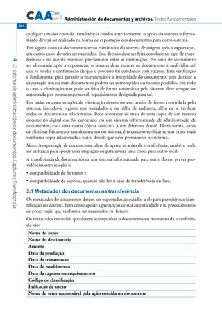 Administración de documentos y archivos. Textos fundamentales
4Elsistemadeadministracióndedocumentos.CapturayTransferencia.
284
qualquer um dos casos de transferência citados anteriormente, o apoio do sistema informa-
tizado deverá ser realizado na forma de exportação dos documentos para outro sistema.
Em alguns casos os documentos serão eliminados do sistema de origem após a exportação,
em outros casos deverão ser mantidos. Esta decisão deve ser feita com base no tipo de trans-
ferência e no acordo mantido previamente entre as instituições. No caso do documento
ser eliminado após a exportação, o sistema deve manter os documentos transferidos até
que se receba a confirmação de que o processo foi concluído com sucesso. Esta verificação
é fundamental para garantir a manutenção e a integridade do documento, pois durante a
exportação um ou mais documentos podem ser corrompidos ou mesmo perdidos. Em todo
o caso, a eliminação não pode ser feita de forma automática pelo sistema; deve sempre ser
autorizada por pessoa responsável, especialmente designada para tal.
Em todos os casos as ações de eliminação devem ser executadas de forma controlada pelo
sistema, fazendo-se registro nos metadados e na trilha de auditoria, além de se verificar
todos os documentos relacionados. Pode acontecer de mais de uma cópia de um mesmo
documento digital que foi capturado em um sistema informatizado de administração de
documentos; cada uma destas cópias associada a um diferente dossiê. Desta forma, antes
de eliminar fisicamente um documento do sistema, é necessário verificar se não existe mais
nenhuma cópia relacionada a outro dossiê, que deve permanecer no sistema.
Nota: A exportação de documentos, além de apoiar as ações de transferência, também pode
ser utilizada para apoiar uma migração ou para enviar uma cópia para outro local.
A transferência de documentos de um sistema informatizado para outro devem prever pro-
vidências com relação à:
compatibilidade de formatos e•	
compatibilidade de suporte, quando não for o caso de transferência on-line.•	
2.1 Metadados dos documentos na transferência
Os metadados do documento devem ser exportados associados a ele para permitir sua iden-
tificação no destino, bem como apoiar a presunção de sua autenticidade e os procedimentos
de preservação que venham a ser necessários no futuro.
Os metadados essenciais que devem acompanhar o documento no momento da transferên-
cia são:
Nome do autor
Nome do destinatário
Assunto
Data da produção
Data da transmissão
Data do recebimento
Data da captura ou arquivamento
Código de classificação
Indicação de anexo
Nome do setor responsável pela ação contida no documento
 