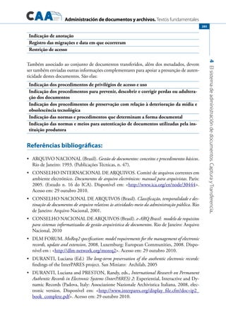 Administración de documentos y archivos. Textos fundamentales
4Elsistemadeadministracióndedocumentos.CapturayTransferencia.
285
Indicação de anotação
Registro das migrações e data em que ocorreram
Restrição de acesso
Também associado ao conjunto de documentos transferidos, além dos metadados, devem
ser também enviadas outras informações complementares para apoiar a presunção de auten-
ticidade destes documentos. São elas:
Indicação dos procedimentos de privilégios de acesso e uso
Indicação dos procedimentos para prevenir, descobrir e corrigir perdas ou adultera-
ção dos documentos
Indicação dos procedimentos de preservação com relação à deterioração da mídia e
obsolescência tecnológica
Indicação das normas e procedimentos que determinam a forma documental
Indicação das normas e meios para autenticação de documentos utilizadas pela ins-
tituição produtora
Referências bibliográficas:
	 ARQUIVO NACIONAL (Brasil).•	 Gestão de documentos: conceitos e procedimentos básicos.
Rio de Janeiro: 1993. (Publicações Técnicas, n. 47).
	 CONSELHO INTERNACIONAL DE ARQUIVOS. Comité de arquivos correntes em•	
ambiente electrónico. Documentos de arquivo electrónicos: manual para arquivistas. Paris:
2005. (Estudo n. 16 do ICA). Disponível em: http://www.ica.org/en/node/30444.
Acesso em: 29 outubro 2010.
	 CONSELHO NACIONAL DE ARQUIVOS (Brasil).•	 Classificação, temporalidade e des-
tinação de documentos de arquivo relativos às atividades-meio da administração pública. Rio
de Janeiro: Arquivo Nacional, 2001.
	 CONSELHO NACIONAL DE ARQUIVOS (Brasil).•	 e-ARQ Brasil: modelo de requisitos
para sistemas informatizados de gestão arquivística de documentos. Rio de Janeiro: Arquivo
Nacional, 2010
	 DLM FORUM.•	 MoReq2 specification: model requirements for the management of electronic
records, update and extension, 2008. Luxemburg: European Communities, 2008. Dispo-
nível em : http://dlm-network.org/moreq2. Acesso em: 29 outubro 2010.
	 DURANTI, Luciana (Ed.)•	 The long-term preservation of the authentic electronic records:
findings of the InterPARES project. San Miniato: Archilab, 2005
	 DURANTI, Luciana and PRESTON, Randy, eds.,•	 International Research on Permanent
Authentic Records in Electronic Systems (InterPARES) 2: Experiential, Interactive and Dy-
namic Records (Padova, Italy: Associazione Nazionale Archivistica Italiana, 2008, elec-
tronic version. Disponível em: http://www.interpares.org/display_file.cfm?doc=ip2_
book_complete.pdf. Acesso em: 29 outubro 2010.
 