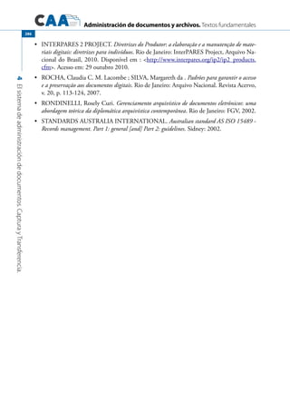 Administración de documentos y archivos. Textos fundamentales
4Elsistemadeadministracióndedocumentos.CapturayTransferencia.
286
	 INTERPARES 2 PROJECT.•	 Diretrizes do Produtor: a elaboração e a manutenção de mate-
riais digitais: diretrizes para indivíduos. Rio de Janeiro: InterPARES Project, Arquivo Na-
cional do Brasil, 2010. Disponível em : http://www.interpares.org/ip2/ip2_products.
cfm. Acesso em: 29 outubro 2010.
	 ROCHA, Claudia C. M. Lacombe ; SILVA, Margareth da .•	 Padrões para garantir o acesso
e a preservação aos documentos digitais. Rio de Janeiro: Arquivo Nacional. Revista Acervo,
v. 20, p. 113-124, 2007.
	 RONDINELLI, Rosely Curi.•	 Gerenciamento arquivístico de documentos eletrônicos: uma
abordagem teórica da diplomática arquivística contemporânea. Rio de Janeiro: FGV, 2002.
	 STANDARDS AUSTRALIA INTERNATIONAL.•	 Australian standard AS ISO 15489 -
Records management. Part 1: general [and] Part 2: guidelines. Sidney: 2002.
 