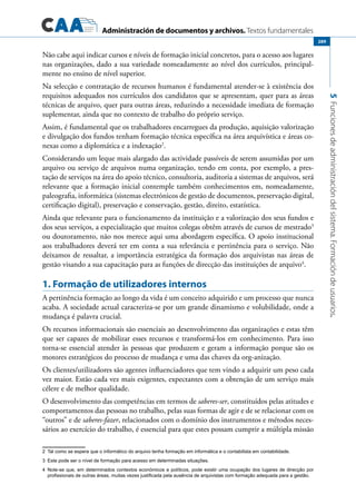 Administración de documentos y archivos. Textos fundamentales
5Funcionesdeadministracióndelsistema.Formacióndeusuarios.
289
Não cabe aqui indicar cursos e níveis de formação inicial concretos, para o acesso aos lugares
nas organizações, dado a sua variedade nomeadamente ao nível dos currículos, principal-
mente no ensino de nível superior.
Na selecção e contratação de recursos humanos é fundamental atender-se à existência dos
requisitos adequados nos currículos dos candidatos que se apresentam, quer para as áreas
técnicas de arquivo, quer para outras áreas, reduzindo a necessidade imediata de formação
suplementar, ainda que no contexto de trabalho do próprio serviço.
Assim, é fundamental que os trabalhadores encarregues da produção, aquisição valorização
e divulgação dos fundos tenham formação técnica específica na área arquivística e áreas co-
nexas como a diplomática e a indexação2
.
Considerando um leque mais alargado das actividade passíveis de serem assumidas por um
arquivo ou serviço de arquivos numa organização, tendo em conta, por exemplo, a pres-
tação de serviços na área do apoio técnico, consultoria, auditoria a sistemas de arquivos, será
relevante que a formação inicial contemple também conhecimentos em, nomeadamente,
paleografia, informática (sistemas electrónicos de gestão de documentos, preservação digital,
certificação digital), preservação e conservação, gestão, direito, estatística.
Ainda que relevante para o funcionamento da instituição e a valorização dos seus fundos e
dos seus serviços, a especialização que muitos colegas obtêm através de cursos de mestrado3
ou doutoramento, não nos merece aqui uma abordagem específica. O apoio institucional
aos trabalhadores deverá ter em conta a sua relevância e pertinência para o serviço. Não
deixamos de ressaltar, a importância estratégica da formação dos arquivistas nas áreas de
gestão visando a sua capacitação para as funções de direcção das instituições de arquivo4
.
1. Formação de utilizadores internos
A pertinência formação ao longo da vida é um conceito adquirido e um processo que nunca
acaba. A sociedade actual caracteriza-se por um grande dinamismo e volubilidade, onde a
mudança é palavra crucial.
Os recursos informacionais são essenciais ao desenvolvimento das organizações e estas têm
que ser capazes de mobilizar esses recursos e transformá-los em conhecimento. Para isso
torna-se essencial atender às pessoas que produzem e geram a informação porque são os
motores estratégicos do processo de mudança e uma das chaves da org-anização.
Os clientes/utilizadores são agentes influenciadores que tem vindo a adquirir um peso cada
vez maior. Estão cada vez mais exigentes, expectantes com a obtenção de um serviço mais
célere e de melhor qualidade.
O desenvolvimento das competências em termos de saberes-ser, constituídos pelas atitudes e
comportamentos das pessoas no trabalho, pelas suas formas de agir e de se relacionar com os
“outros” e de saberes-fazer, relacionados com o domínio dos instrumentos e métodos neces-
sários ao exercício do trabalho, é essencial para que estes possam cumprir a múltipla missão
2	 Tal como se espera que o informático do arquivo tenha formação em informática e o contabilista em contabilidade.
3	 Este pode ser o nível de formação para acesso em determinadas situações.
4	 Note-se que, em determinados contextos económicos e políticos, pode existir uma ocupação dos lugares de direcção por
profissionais de outras áreas, muitas vezes justificada pela ausência de arquivistas com formação adequada para a gestão.
 