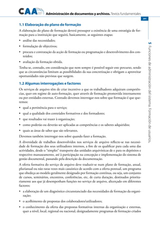 Administración de documentos y archivos. Textos fundamentales
5Funcionesdeadministracióndelsistema.Formacióndeusuarios.
291
1.1 Elaboração do plano de formação
A elaboração do plano de formação deverá pressupor a existência de uma estratégia de for-
mação para a instituição que seguirá, basicamente, as seguintes etapas:
	 análise das necessidades;•	
	 formulação de objectivos;•	
	 procura e contratação da acção de formação ou programação e desenvolvimento dos con-•	
teúdos;
	 avaliação da formação obtida.•	
Tenha-se, contudo, em consideração que nem sempre é possível seguir este percurso, sendo
que as circunstâncias limitam as possibilidades da sua concretização e obrigam a aproveitar
oportunidades não previstas que surgem.
1.2 Algumas interrogações e factores
Os serviços de arquivo têm de criar incentivo a que os trabalhadores adquiram competên-
cias, quer em regime de auto-formação, quer através de formação promovida internamente
ou por entidades externas. Contudo devemos interrogar-nos sobre que formação é que que-
remos:
	 qual a pertinência para o serviço;•	
	 qual a qualidade dos conteúdos formativos e dos formadores;•	
	 que resultados vai trazer à organização;•	
	 como poderão ou deverão ser aplicadas as competências e os saberes adquiridos;•	
	 quais as áreas de saber que são relevantes.•	
Devemos também interrogar-nos sobre quando fazer a formação.
A diversidade de trabalhos desenvolvidos nos serviços de arquivo reflecte-se nas necessi-
dade de formação dos seus utilizadores internos, a fim de os qualificar para cada uma das
actividades, desde o “simples” transporte das unidades arquivísticas de e para os depósitos e
respectivo manuseamento, até à participação na concepção e implementação do sistema de
gestão documental, passando pela descrição da documentação.
A oferta formativa do serviço de arquivo deve traduzir-se num plano de formação, anual,
plurianual ou não raras vezes mais casuístico de acordo com a oferta pontual, um programa
que obedeça ao modelo geralmente designado por formação contínua, ou seja, um conjunto
de cursos, seminários, encontros, conferências, etc, de curta duração, destinados priorita-
riamente aos que já desempenham funções no serviço de arquivo, alicerçado em diferentes
factores:
	 a elaboração de um diagnóstico circunstanciado das necessidades de formação da organi-•	
zação;
	 o acolhimento de propostas dos colaboradores/utilizadores;•	
	 o conhecimento da oferta das propostas formativas internas da organização e externas,•	
quer a nível, local, regional ou nacional, designadamente programas de formação criados
 