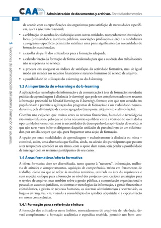 Administración de documentos y archivos. Textos fundamentales
5Funcionesdeadministracióndelsistema.Formacióndeusuarios.
292
de acordo com as especificações dos organismos para satisfação de necessidades específi-
cas, quer a nível internacional;
	 a celebração de acordos de colaboração com outras entidades, nomeadamente instituições•	
locais (universidades, institutos públicos, associações profissionais, etc) e a candidatura
a programas específicos permitirão satisfazer uma parte significativa das necessidades de
formação manifestadas;
	 a escolha do perfil dos utilizadores para a formação adequada;•	
	•	 a calendarização da formação de forma escalonada para que a ausência dos trabalhadores
não se repercuta no serviço;
	•	 a procura em assegurar os índices de satisfação da actividade formativa, mas de igual
modo em atender aos recursos financeiros e recursos humanos do serviço de arquivo.
	•	 a possibilidade de utilização do e-learning ou do b-learning.
1.3 A importância do e-learning e do b-learning
A aplicação das tecnologias de informação e da comunicação à área da formação introduziu
práticas de aprendizagem à distância (e-learning) que pode ser complementado com recurso
à formação presencial (o blended-learning ou b-learning), formato este que tem crescido em
popularidade e permite a agilização dos programas de formação e a sua viabilidade, nomea-
damente, pela diminuição de custos agregados (transporte, alojamento e alimentação).
Convém não esquecer, que muitas vezes os recursos financeiros, humanos e tecnológicos
são muito reduzidos, pelo que se torna necessário equilibrar entre a vontade de serem dadas
oportunidades formativas, com as necessidades de desempenho das actividades do serviço, o
que não raras vezes inibe os dirigentes daquelas unidades de prescindirem de um colabora-
dor, por um dia sequer que seja, para frequentar uma acção de formação.
A opção por estas modalidades de aprendizagem – exclusivamente à distância ou mista –
constitui, assim, uma alternativa que facilita, ainda, na adesão dos participantes que passam
a ter tempo para aprender ao seu ritmo, com o apoio dum tutor, sem perder a possibilidade
de interagir com os restantes participantes do seu curso.
1.4 Áreas formativas/oferta formativa
A oferta formativa deve ser diversificada, tanto quanto à “natureza”, informação, melho-
ria de atitudes e comportamentos, aquisição de competências, treino em ferramentas de
trabalho, como no que se refere às matérias temáticas, centrada na área da arquivística e
com especial enfoque para a formação ao nível dos projectos com carácter estratégico para
o serviço de arquivo, mas também sobre a gestão pública, a comunicação organizacional e
pessoal, os assuntos jurídicos, os sistemas e tecnologias da informação, a gestão financeira e
contabilística, a gestão de recursos humanos, os sistemas administrativos e secretariado, as
línguas estrangeiras, etc, visando a consolidação das aptidões adquiridas e a especialização
em novas competências.
1.4.1 Formação para a referência e leitura
A formação dos utilizadores neste âmbito, nomeadamente do arquivista de referência, de-
verá complementar a formação académica e específica recebida, permitir um bom con-
 