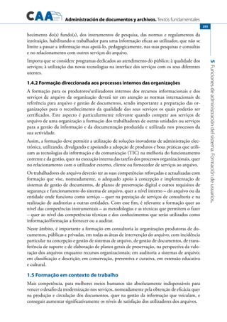 Administración de documentos y archivos. Textos fundamentales
5Funcionesdeadministracióndelsistema.Formacióndeusuarios.
293
hecimento do(s) fundo(s), dos instrumentos de pesquisa, das normas e regulamentos da
instituição, habilitando o trabalhador para uma informação eficaz ao utilizador, que não se
limite a passar a informação mas apoiá-lo, pedagogicamente, nas suas pesquisas e consultas
e no relacionamento com outros serviços do arquivo.
Importa que se considere programas dedicados ao atendimento do público; à qualidade dos
serviços; à utilização das novas tecnologias na interface dos serviços com os seus diferentes
utentes.
1.4.2 Formação direccionada aos processos internos das organizações
A formação para os produtores/utilizadores internos dos recursos informacionais e dos
serviços de arquivo da organização deverá ter em atenção as normas internacionais de
referência para arquivo e gestão de documentos, sendo importante a preparação das or-
ganizações para o reconhecimento da qualidade dos seus serviços os quais poderão ser
certificados. Este aspecto é particularmente relevante quando compete aos serviços de
arquivo de uma organização a formação dos trabalhadores de outras unidades ou serviços
para a gestão da informação e da documentação produzida e utilizada nos processos da
sua actividade.
Assim, a formação deve permitir a utilização de soluções inovadoras de administração elec-
trónica, utilizando, divulgando e apoiando a adopção de produtos e boas práticas que utili-
zam as tecnologias da informação e da comunicação (TIC) na melhoria do funcionamento
corrente e da gestão, quer na execução interna das tarefas dos processos organizacionais, quer
no relacionamento com o utilizador externo, cliente ou fornecedor de serviços ao arquivo.
Os trabalhadores do arquivo deverão ter as suas competências reforçadas e actualizadas com
formação que vise, nomeadamente, o adequado apoio à concepção e implementação de
sistemas de gestão de documentos, de planos de preservação digital e outros requisitos de
segurança e funcionamento do sistema de arquivo, quer a nível interno – do arquivo ou da
entidade onde funciona como serviço – quer na prestação de serviços de consultoria e na
realização de auditorias a outras entidades. Com esse fim, é relevante a formação quer ao
nível das competências instrumentais – as metodologias e as técnicas que permitem o fazer
– quer ao nível das competências técnicas e dos conhecimentos que serão utilizados como
informação/formação a fornecer ou a auditar.
Neste âmbito, é importante a formação em consultoria às organizações produtoras de do-
cumentos, públicas e privadas, em todas as áreas de intervenção do arquivo, com incidência
particular na concepção e gestão de sistemas de arquivo, de gestão de documentos, de trans-
ferência de suporte e de elaboração de planos gerais de preservação, na perspectiva da valo-
ração dos arquivos enquanto recursos organizacionais; em auditoria a sistemas de arquivo;
em classificação e descrição; em conservação, preventiva e curativa, em extensão educativa
e cultural.
1.5 Formação em contexto de trabalho
Mais competência, para melhores meios humanos são absolutamente indispensáveis para
vencer o desafio da modernização nos serviços, nomeadamente pela obtenção de eficácia quer
na produção e circulação dos documentos, quer na gestão da informação que veiculam, e
conseguir aumentar significativamente os níveis de satisfação dos utilizadores dos arquivos.
 