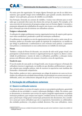 Administración de documentos y archivos. Textos fundamentales
5Funcionesdeadministracióndelsistema.Formacióndeusuarios.
294
Na maior parte das organizações, há sempre alguma formação que tem de ser dada inter-
namente, quer quando integra novos trabalhadores, quer quando concebe, desenvolve ou
adquire5
novas aplicações, processos de trabalho ou actividades.
Esta formação, fornecida em contexto de trabalho, é muitas vezes relevante para os resul-
tados que se pretende obter junto dos clientes dos serviços do arquivo. Por exemplo, se há
uma conversão de instrumentos de pesquisa antigos num em formato digital, é necessário a
preparação adequada dos trabalhadores do arquivo não só para a sua utilização mas também
para a formação que terão de ministrar aos utilizadores externos.
Estágios e voluntariado
A realização de estágios profissionais noutras organizações/serviços de arquivo pode aportar
mais valias consideráveis, ponderado o perfil das instituições acolhedoras.
O acolhimento de estagiários no seio da organização/serviço de arquivo, assim como de vo-
luntários, podem ser encarados num quadro de aquisição de competências, na medida em
que obriga os profissionais a confrontarem-se com eventuais novas práticas, a repensarem
essas práticas e a sistematizarem os seus conhecimentos no trabalho de orientação.
Fóruns
Também a criação de fóruns de discussão, um conceito de rede social, grupo virtual, com
participantes exclusivamente internos à organização/serviço de arquivo ou aberto à comu-
nidade de profissionais e mesmo de todos os utilizadores, possibilita a colocação muitas
pessoas com diferentes saberes em contacto e incentiva a troca de experiências.
Estudo de casos
O uso de estudos de casos pode ser, de igual modo, uma via para enriquecer a formação dos
utilizadores internos à organização, na medida em que abordam, problematizam e apresen-
tam soluções para exemplos práticos, indo de encontro às expectativas mais imediatas dos
formandos e ministrando competências.
Neste âmbito, podem ser úteis a apresentação aos colegas de projectos em curso ou já con-
cluídos, de avaliações de actividades desenvolvidas, de participação em eventos externos, pos-
sibilitando, assim, um conhecimento adequado do que ocorre no serviço ou instituição.
2. Formação de utilizadores externos
2.1 Quem é o utilizador externo
Num primeiro plano, os serviços de arquivo servem os seus próprios produtores, garantindo
a evidência da sua actividade e o acesso à informação fidedigna e válida. No entanto, quer
os documentos se encontrem num serviço de arquivo integrado organicamente na própria
instituição produtora, quer estejam num arquivo, entidade interna ou externa, vocacionada
para a preservação a longo prazo (conservação permanente) dos documentos, há a conside-
rar o acesso por outros utilizadores que não os responsáveis, funcionários ou colaboradores
das entidades produtoras e da própria entidade detentora. Para esses utilizadores, vamos
5	 Nesses casos, é normal que a entidade fornecedora dê formação que pode ocorrer localmente no arquivo e/ou também em
instalações externas.
 