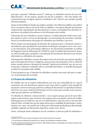Administración de documentos y archivos. Textos fundamentales
5Funcionesdeadministracióndelsistema.Formacióndeusuarios.
295
usar aqui a expressão ”utilizador externo”6
, ainda que os utilizadores internos de uma enti-
dade detentora – de um arquivo, quando este não for o produtor – têm uma relação com
os documentos que em alguns aspectos é semelhante à dos “clientes”, por exemplo, quando
efectuam pesquisas.
Apesar da diversidade de fundos que podem custodiar e dos diferentes públicos que podem
servir, os arquivos estão ao serviço de todos os cidadãos, e não apenas daqueles que possuem
conhecimentos especializados que lhes permitem o acesso e manipulação das descrições ar-
quivísticas, dos próprios documentos ou da informação neles contida.
A formação dos seus utilizadores, actuais e futuros, é condicionada pelo modo como o pró-
prio arquivo se situa e revê no seu desempenho e na concretização da sua missão, nomeada-
mente no reconhecimento dos grupos de utilizadores que identifica e que serve.
Houve sempre uma preocupação da formação dos arquivistas para o tratamento técnico e,
naturalmente, para a produção de instrumentos de descrição ou pesquisa, isto é, com o aces-
so aos documentos. Essa preocupação reflectiu-se nos documentos produzidos no âmbito
do Programa Geral de Informação da UNESCO e pelo Conselho Internacional de Arqui-
vos, direccionados para a produção e normalização de instrumentos descritivos que têm por
destinatários os utilizadores dos arquivos.
A formação dos utilizadores externos dos arquivos não tem merecido uma atenção específica
quer na formação dos técnicos e dirigentes, quer por parte das instituições. Tem-se, desde há
muito, tentado valorizar a formação do chamado “arquivista de referência” que, por sua vez,
estaria apto a informar o utilizador sobre os conteúdos dos fundos e os métodos de pesquisa
a utilizar na instituição onde trabalha.
É nesta perspectiva que a formação de utilizadores constitui uma mais-valia para os arqui-
vos, na prossecução da sua missão.
2.2 Grupos de utilizadores
Os cidadãos não vão ao arquivo, habitualmente, por ócio, por curiosidade de ver o que lá
encontram: não tem documentos expostos como num museu ou galeria (salvo quando há
exposições e outros eventos que permitem a exibição de documentos ou reproduções destes),
nem livros (ou outras media de informação) em livre acesso para consulta como acontece,
ainda que parcialmente, nas bibliotecas.
O utilizador da referência e leitura/consulta 7
vai ao arquivo porque precisa de uma infor-
mação ou documentos, quer encontrar uma resposta para uma questão, precisa de recolher
informação para um objectivo, seja um acto administrativo, seja uma tese ou um outro fim
cultural. Mas, os fundos não são um espaço aberto para a totalidade da informação e conhe-
cimento: são, antes, uma janela8
que se abre para a informação produzida por determinadas
entidades, registada em documentos específicos, muitas vezes, únicos.
Assim, a formação destes utilizadores tem de considerar os diversos perfis de utilizadores e
6	 Apesar de se vir a tornar corrente a utilização do termo “cliente” (cliente de um serviço).
7 Há outros tipos de utilizadores dos serviços de um arquivo, não focalizados na referência e leitura.
8 No XIII congresso Internacional de Arquivos (Pequim, 1996), Ketelaar afirmava a necessidade de os serviços de arquivo “abri-
rem uma janela para os utilizadores”.
 