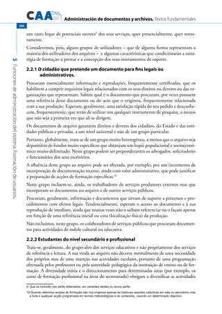 Administración de documentos y archivos. Textos fundamentales
5Funcionesdeadministracióndelsistema.Formacióndeusuarios.
296
um vasto leque de potenciais utentes9
dos seus serviços, quer presencialmente, quer remo-
tamente.
Consideremos, pois, alguns grupos de utilizadores – que de alguma forma representam a
maioria dos utilizadores dos arquivos – e algumas características que condicionarão a estra-
tégia de formação a prestar e a concepção dos seus instrumentos de suporte.
2.2.1 O cidadão que pretende um documento para fins legais ou
administrativos.
Procuram essencialmente informação e reproduções, frequentemente certificadas, que os
habilitem a cumprir requisitos legais relacionados com os seus direitos ou deveres ou das or-
ganizações que representam. Sabem qual é o documento que procuram, por vezes possuem
uma referência desse documento ou do acto que o originou, frequentemente relacionada
com a sua produção. Esperam, geralmente, uma satisfação rápida do seu pedido e desconhe-
cem, frequentemente, que terão de utilizar um qualquer instrumento de pesquisa, a menos
que não seja a primeira vez que ali se dirigem.
Os documentos de arquivo garantem direitos e deveres dos cidadãos, do Estado e das enti-
dades públicas e privadas, a um nível universal e não de um grupo particular.
Portanto, globalmente, trata-se de um grupo muito heterogéneo, a menos que o arquivo seja
depositário de fundos muito específicos que abranjam um leque populacional e socioeconó-
mico muito delimitado. Neste grupo podem ser preponderantes os advogados, solicitadores
e funcionários dos seus escritórios.
A afluência deste grupo ao arquivo pode ser afectada, por exemplo, por um incremento de
incorporação de documentação recente, ainda com valor administrativo, que pode justificar
a preparação de acções de formação específicas.10
Neste grupo incluem-se, ainda, os trabalhadores de serviços produtores externos mas que
incorporam os documentos no arquivo e de outros serviços públicos.
Procuram, geralmente, informação e documentos que sirvam de suporte a processos e pro-
cedimentos com efeitos legais. Tendencialmente, esperam o acesso ao documento e à sua
reprodução de imediato, ainda que muitas vezes não o saibam referenciar ou o façam apenas
em função de uma referência inicial ou cota (localização física) da produção.
Não incluímos, neste grupo, os colaboradores de serviços públicos que procuram documen-
tos para actividades de índole cultural ou educativa.
2.2.2 Estudantes do nível secundário e profissional
Trata-se, geralmente, do grupo-alvo dos serviços educativos e não propriamente dos serviços
de referência e leitura. A sua vinda ao arquivo não decorre normalmente de uma necessidade
dos próprios mas de uma inserção nas actividades escolares, portanto de uma programação
efectuada pelos professores ou pela autoridade pedagógica da instituição de ensino ou de for-
mação. A diversidade etária e o direccionamento para determinadas áreas (por exemplo, os
curso de formação profissional na áreas do secretariado) obrigam a diversificar as actividades
9 Que se incluirão nos perfis detectados, em variantes destes ou novos perfis.
10 Quando referimos acções de formação não nos cingimos apenas às habituais sessões colectivas em sala ou laboratório mas
a toda e qualquer acção programada em termos metodológicas e de conteúdos, visando um determinado objectivo.
 