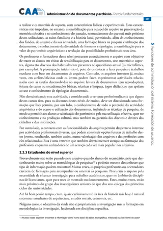 Administración de documentos y archivos. Textos fundamentales
5Funcionesdeadministracióndelsistema.Formacióndeusuarios.
297
a realizar e os materiais de suporte, com características lúdicas e experimentais. Estas caracte-
rísticas não impedem, no entanto, a sensibilização para o papel do arquivo na preservação da
memória colectiva e no conhecimento do passado, nomeadamente do que está mais próximo
destes utilizadores, as raízes familiares e a história local, permitindo, além do conhecimento
dos fundos, do arquivo e da sua actividade, uma formação básica na pesquisa e utilização dos
documentos, o conhecimento da diversidade de formatos e tipologias, a sensibilização para o
valor do património arquivístico e a revelação das possibilidades profissionais nesta área.
Os professores e formadores deste nível procuram essencialmente o arquivo com objectivo
de trazer os alunos em visitas de sensibilização para os documentos, seus materiais e supor-
tes, alguns tão diversos dos habitualmente presentes no quotidiano actual (os microfilmes,
por exemplo). A preocupação inicial não é, pois, de os colocar a fazer pesquisa e trabalhos
escolares com base em documentos de arquivos. Contudo, os arquivos investem já, muitas
vezes, em ateliers/oficinas onde os jovens podem fazer, experimentar actividades relacio-
nadas com as tarefas desenvolvidas no arquivo: leitura de documentos (em reproduções),
feitura de capas ou encadernações básicas, técnicas e limpeza, jogos didácticos que apelam
ao uso e conhecimento de tipologias documentais.
Não desvalorizando esta actividade, e considerando a vertente profissionalizante que alguns
destes cursos têm, para os docentes destes níveis de ensino, deve ser direccionada uma for-
mação que lhes permita, por um lado, o conhecimento de todo o potencial da actividade
arquivística e do acesso e utilização dos documentos, incluindo as técnicas de pesquisa, de
modo a permitir aos alunos a valorização do património pela sua utilização efectiva, quer no
conhecimento e na produção cultural, mas também na garantia dos direitos e deveres dos
cidadãos e das instituições.
Por outro lado, o contacto com as funcionalidades do arquivo permite despertar o interesse
por actividades profissionais diversas, que podem constituir opções futuras de trabalho des-
ses jovens, resultando, também assim, numa valorização dos arquivos e das profissões com
eles relacionadas. Esta é uma vertente que também deverá merecer atenção na formação dos
professores enquanto utilizadores de um serviço cada vez mais popular nos arquivos.
2.2.3 Estudantes do nível superior
Provavelmente não terão passado pelo arquivo quando alunos do secundário, pelo que des-
conhecerão muito sobre as metodologias de pesquisas11
e poderão mesmo desconhecer que
tipo de informação podem encontrar! Muitas vezes, os próprios professores ou orientadores
carecem de formação para acompanhar ou orientar as pesquisas. Procuram o arquivo pela
necessidade de efectuar investigação para trabalhos académicos, quer no âmbito de discipli-
nas de licenciatura, quer para teses de mestrado ou doutoramento. Estes, muitas vezes, estão
mais próximos do grupo dos investigadores seniores do que dos seus colegas dos primeiros
ciclos das universidades.
Até há bem pouco tempo, eram, quase exclusivamente da área da história mas hoje é natural
encontrar estudantes de arquitectura, estudos sociais, economia, etc.
Nalguns casos, o objectivo da vinda não é propriamente a investigação mas a formação em
metodologias da investigação, leccionada em disciplina específica.
11	Muitas vezes esperam encontrar a informação como numa base de dados bibliográfica, indexada ou pelo nome do autor!
 