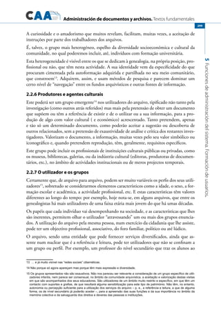 Administración de documentos y archivos. Textos fundamentales
5Funcionesdeadministracióndelsistema.Formacióndeusuarios.
299
A curiosidade e o amadorismo que muitos revelam, facilitam, muitas vezes, a aceitação de
instruções por parte dos trabalhadores dos arquivos.
É, talvez, o grupo mais heterogéneo, espelho da diversidade socioeconómica e cultural da
comunidade, no qual poderemos incluir, até, indivíduos com formação universitária.
Esta heterogeneidade é visível entre os que se dedicam à genealogia, na própria posição, pro-
fissional ou não, que têm nesta actividade. A sua identidade vem da especificidade do que
procuram cimentada pela autoformação adquirida e partilhada no seu meio comunitário,
que constroem13
. Adquirem, assim, e usam métodos de pesquisa e parecem dominar um
certo nível de “navegação” entre os fundos arquivísticos e outras fontes de informação.
2.2.6 Produtores e agentes culturais
Este poderá ser um grupo emergente14
nos utilizadores do arquivo, tipificado não tanto pela
investigação (como outros atrás referidos) mas mais pela pretensão de obter um documento
que supõem ou têm a referência de existir e de o utilizar ou a sua informação, para a pro-
dução de algo com valor cultural ( e económico) acrescentado. Tanto pretendem, apenas
e tão só um determinado documento, como poderão aceitar a sugestão ou descoberta de
outros relacionados, sem a pretensão de exaustividade de análise e crítica dos restantes inves-
tigadores. Valorizam o documento, a informação, muitas vezes pelo seu valor simbólico ou
iconográfico e, quando pretendem reprodução, têm, geralmente, requisitos específicos.
Este grupo pode incluir os profissionais de instituições culturais públicas ou privadas, como
os museus, bibliotecas, galerias, ou da indústria cultural (editoras, produtoras de documen-
tários, etc.), no âmbito de actividades institucionais ou de meros projectos temporais.
2.2.7 O utilizador e os grupos
Certamente que, de arquivo para arquivo, podem ser muito variáveis os perfis dos seus utili-
zadores15
, sobretudo se considerarmos elementos característicos como a idade, o sexo, a for-
mação escolar e académica, a actividade profissional, etc. E estas características têm valores
diferentes ao longo do tempo: por exemplo, hoje nota-se, em alguns arquivos, que entre os
genealogistas há mais utilizadores de uma faixa etária mais jovem do que há umas décadas.
Os papéis que cada indivíduo vai desempenhando na sociedade, e as características que lhes
são inerentes, permitem olhar o utilizador “atravessando” um ou mais dos grupos enuncia-
dos. A utilização do arquivo pela mesma pessoa, num exercício da cidadania que lhe assiste,
pode ter um objectivo profissional, associativo, do foro familiar, político ou até lúdico.
O arquivo, sendo uma entidade que pode fornecer serviços diversificados, ainda que as-
sente num nuclear que é a referência e leitura, pode ter utilizadores que não se confinam a
um grupo ou perfil. Por exemplo, um professor do nível secundário que traz os alunos ao
13 … e já muito visível nas “redes sociais” cibernéticas.
14 Não porque só agora apareçam mas porque têm mais expressão e diversidade.
15 Os grupos apresentados não são exaustivos. Não nos pareceu ser relevante a consideração de um grupo específico de utili-
zadores infantis, nem parece ser consensual, no âmbito da comunidade arquivística, a aceitação e valorização destas visitas
em que são acompanhados dos seus educadores. São utilizadores de um âmbito muito restrito e específico, em que têm um
contacto com suportes e grafias, de que resultará alguma sensibilização para este tipo de património. Não têm, no entanto,
autonomia ou percepção suficiente para a utilização dos serviços do arquivo – p. e., a referência e leitura, a que de alguma
forma, os de nível secundário já poderão aceder –, para a apreensão das suas funções e da sua importância no âmbito da
memória colectiva e da salvaguarda dos direitos e deveres das pessoas e instituições.
 