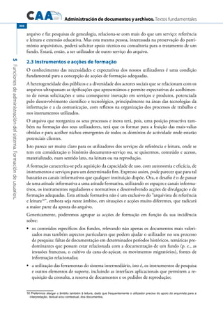 Administración de documentos y archivos. Textos fundamentales
5Funcionesdeadministracióndelsistema.Formacióndeusuarios.
300
arquivo e faz pesquisas de genealogia, relaciona-se com mais do que um serviço: referência
e leitura e extensão educativa. Mas esta mesma pessoa, interessada na preservação do patri-
mónio arquivístico, poderá solicitar apoio técnico ou consultoria para o tratamento de um
fundo. Estará, então, a ser utilizador de outro serviço do arquivo.
2.3 Instrumentos e acções de formação
O conhecimento das necessidades e expectativas dos nossos utilizadores é uma condição
fundamental para a concepção de acções de formação adequadas.
A heterogeneidade dos públicos e a diversidade dos actores sociais que se relacionam com os
arquivos ultrapassam as tipificações que apresentámos e permite expectativas de acolhimen-
to de novas solicitações e uma consequente inovação em serviços e produtos, potenciada
pelo desenvolvimento científico e tecnológico, principalmente na áreas das tecnologias da
informação e a da comunicação, com reflexos na organização dos processos de trabalho e
nos instrumentos utilizados.
O arquivo que reorganiza os seus processos e inova terá, pois, uma posição proactiva tam-
bém na formação dos seus utilizadores, terá que os formar para a fruição das mais-valias
obtidas e para acolher nichos emergentes de todos os domínios de actividade onde estarão
potenciais clientes.
Isto parece ser muito claro para os utilizadores dos serviços de referência e leitura, onde se
tem em consideração o binómio documento-serviço ou, se quisermos, conteúdo e acesso,
materializado, num sentido lato, na leitura ou na reprodução.
A formação caracteriza-se pela aquisição da capacidade de uso, com autonomia e eficácia, de
instrumentos e serviços para um determinado fim. Expresso assim, pode parecer que para tal
bastarão os canais informativos que qualquer instituição dispõe. Ora, o desafio é o de passar
de uma atitude informativa a uma atitude formativa, utilizando os espaços e canais informa-
tivos, os instrumentos reguladores e normativos e desenvolvendo acções de divulgação e de
formação adequadas. Esta atitude formativa não é um exclusivo do “arquivista de referência
e leitura16
”, embora seja neste âmbito, em situações e acções muito diferentes, que radicará
a maior parte da aposta do arquivo.
Genericamente, poderemos agrupar as acções de formação em função da sua incidência
sobre:
	•	 os conteúdos específicos dos fundos, relevando não apenas os documentos mais valori-
zados mas também aspectos particulares que podem ajudar o utilizador no seu processo
de pesquisa: faltas de documentação em determinados períodos históricos, temáticas pre-
dominantes que possam estar relacionada com a documentação de um fundo (p. e., as
invasões francesas, o cultivo da cana-de-açúcar, os movimentos migratórios), fontes de
informação relacionadas;
	•	 a utilização das ferramentas do sistema intermediário, isto é, os instrumentos de pesquisa
e outros elementos de suporte, incluindo as interfaces aplicacionais que permitem a re-
quisição da consulta, a reserva de documentos e os pedidos de reprodução;
16 Preferimos alargar o âmbito também à leitura, dado que frequentemente o utilizador precisa do apoio do arquivista para a
interpretação, textual e/ou contextual, dos documentos.
 
