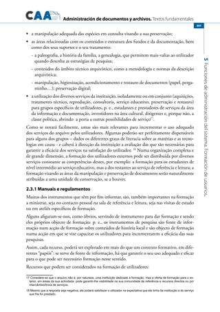 Administración de documentos y archivos. Textos fundamentales
5Funcionesdeadministracióndelsistema.Formacióndeusuarios.
301
	•	 a manipulação adequada das espécies em consulta visando a sua preservação;
	•	 as áreas relacionadas com os conteúdos e estrutura dos fundos e da documentação, bem
como dos seus suportes e o seu tratamento:
-	a paleografia, a história da família, a genealogia, que permitem mais-valias ao utilizador
quando desenha as estratégias de pesquisa;
-	conteúdos do âmbito técnico arquivístico, como a metodologia e normas da descrição
arquivística;
-	manipulação, higienização, acondicionamento e restauro de documentos (papel, perga-
minho…); preservação digital;
	•	 a utilização dos diversos serviços da instituição, isoladamente ou em conjunto (aquisições,
tratamento técnico, reprodução, consultoria, serviço educativo, preservação e restauro)
para grupos específicos de utilizadores, p. e., estudantes e prestadores de serviços da área
da informação e documentação, investidores na área cultural, dirigentes e, porque não, a
classe política, abrindo a porta a outras possibilidades de serviço17
.
Como se notará facilmente, umas são mais relevantes para incrementar o uso adequado
dos serviços do arquivo pelos utilizadores. Algumas poderão ser perfeitamente dispensáveis
para alguns dos grupos – dados os diferentes graus de literacia sobre as matérias e as tecno-
logias em causa - e caberá à direcção da instituição a avaliação das que são necessárias para
garantir a eficácia dos serviços na satisfação do utilizador. 18
Numa organização complexa e
de grande dimensão, a formação dos utilizadores externos pode ser distribuída por diversos
serviços consoante as competências destes, por exemplo: a formação para os estudantes de
nível intermédio ao serviço educativo, mas a dos restantes ao serviço de referência e leitura; a
formação visando as áreas da manipulação e preservação de documentos serão naturalmente
atribuídas a uma unidade de conservação, se a houver.
2.3.1 Manuais e regulamentos
Muitos dos instrumentos que têm por fim informar, são, também importantes na formação
a ministrar, seja no contacto pessoal na sala de referência e leitura, seja nas visitas de estudo
ou em ateliês específicos de formação.
Alguns afiguram-se-nos, como óbvios, servindo de instrumento para dar formação e sendo
eles próprios objecto de formação: p. e., os instrumentos de pesquisa são fonte de infor-
mação num acção de formação sobre conteúdos de história local e são objecto de formação
numa acção em que se vise capacitar os utilizadores para incrementarem a eficácia das suas
pesquisas.
Assim, cada recurso, poderá ser explorado em mais do que um contexto formativo, em dife-
rentes “papéis”: se serve de fonte de informação, há que garantir o seu uso adequado e eficaz
para o que pode ser necessário formação nesse sentido.
Recursos que podem ser considerados na formação de utilizadores:
17 Considere-se que o arquivo não é, por natureza, uma instituição dedicada à formação, mas a oferta de formação para o ex-
terior, em áreas da sua actividade, pode garantir-lhe visibilidade na sua comunidade de referência e recursos directos ou por
intercâmbio/troca de serviços.
18 Mesmo que a resposta seja negativa, ela poderá satisfazer o utilizador na expectativa que ele tinha da instituição e do serviço
que lhe foi prestado.
 