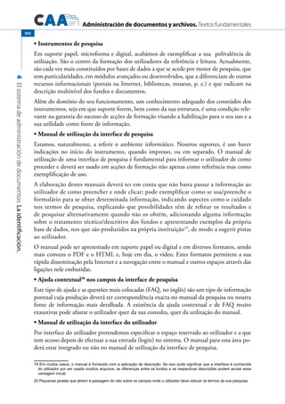 Administración de documentos y archivos. Textos fundamentales
4Elsistemadeadministracióndedocumentos.Laidentificación.
302
Instrumentos de pesquisa•	
Em suporte papel, microforma e digital, acabámos de exemplificar a sua polivalência de
utilização. São o centro da formação dos utilizadores da referência e leitura. Actualmente,
são cada vez mais constituídos por bases de dados a que se acede por motor de pesquisa, que
tem particularidades, em módulos avançados ou desenvolvidos, que a diferenciam de outros
recursos informacionais (portais na Internet, bibliotecas, museus, p. e.) e que radicam na
descrição multinível dos fundos e documentos.
Além do domínio do seu funcionamento, um conhecimento adequado dos conteúdos dos
instrumentos, seja em que suporte forem, bem como da sua estrutura, é uma condição rele-
vante na garantia do sucesso de acções de formação visando a habilitação para o seu uso e a
sua utilidade como fonte de informação.
Manual de utilização da interface de pesquisa•	
Estamos, naturalmente, a referir o ambiente informático. Noutros suportes, é uso haver
indicações no início do instrumento, quando impresso, ou em separado. O manual de
utilização de uma interface de pesquisa é fundamental para informar o utilizador de como
proceder e deverá ser usado em acções de formação não apenas como referência mas como
exemplificação de uso.
A elaboração destes manuais deverá ter em conta que não basta passar a informação ao
utilizador de como preencher e onde clicar; pode exemplificar como se usa/preenche o
formulário para se obter determinada informação, indicando aspectos como o cuidado
nos termos de pesquisa, explicando que possibilidades têm de refinar os resultados e
de pesquisar alternativamente quando não os obtém, adicionando alguma informação
sobre o tratamento técnico/descritivo dos fundos e apresentando exemplos da própria
base de dados, nos que são produzidos na própria instituição19
, de modo a sugerir pistas
ao utilizador.
O manual pode ser apresentado em suporte papel ou digital e em diversos formatos, sendo
mais comuns o PDF e o HTML e, hoje em dia, o vídeo. Estes formatos permitem a sua
rápida disseminação pela Internet e a navegação entre o manual e outros espaços através das
ligações nele embutidas.
Ajuda contextual•	 20
nos campos da interface de pesquisa
Este tipo de ajuda e as questões mais colocadas (FAQ, no inglês) são um tipo de informação
pontual cuja produção deverá ter correspondência exacta no manual da pesquisa ou noutra
fonte de informação mais detalhada. A existência da ajuda contextual e de FAQ muito
exaustivas pode afastar o utilizador quer da sua consulta, quer da utilização do manual.
Manual de utilização da interface do utilizador•	
Por interface do utilizador pretendemos especificar o espaço reservado ao utilizador e a que
tem acesso depois de efectuar a sua entrada (login) no sistema. O manual para essa área po-
derá estar integrado ou não no manual de utilização da interface de pesquisa.
19 Em muitos casos, o manual é fornecido com a aplicação de descrição. Se isso pode significar que a interface é conhecida
do utilizador por ser usada noutros arquivos, as diferenças entre os fundos e as respectivas descrições podem anular essa
vantagem inicial.
20 Pequenas janelas que abrem à passagem do rato sobre os campos onde o utilizador deve colocar os termos da sua pesquisa.
 
