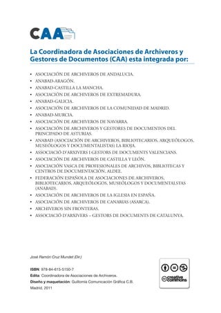 José Ramón Cruz Mundet (Dir.)
ISBN: 978-84-615-5150-7
Edita: Coordinadora de Asociaciones de Archiveros.
Diseño y maquetación: Guillomía Comunicación Gráfica C.B.
Madrid, 2011
La Coordinadora de Asociaciones de Archiveros y
Gestores de Documentos (CAA) esta integrada por:
•	 ASOCIACIÓN DE ARCHIVEROS DE ANDALUCIA.
•	 ANABAD-ARAGÓN.
•	 ANABAD-CASTILLA LA MANCHA.
•	 ASOCIACIÓN DE ARCHIVEROS DE EXTREMADURA.
•	 ANABAD-GALICIA.
•	 ASOCIACIÓN DE ARCHIVEROS DE LA COMUNIDAD DE MADRID.
•	 ANABAD-MURCIA.
•	 ASOCIACIÓN DE ARCHIVEROS DE NAVARRA.
•	 ASOCIACIÓN DE ARCHIVEROS Y GESTORES DE DOCUMENTOS DEL
PRINCIPADO DE ASTURIAS.
•	 ANABAD (ASOCIACIÓN DE ARCHIVEROS, BIBLIOTECARIOS, ARQUEÓLOGOS,
MUSEÓLOGOS Y DOCUMENTALISTAS) LA RIOJA.
•	 ASSOCIACIÓ D’ARXIVERS I GESTORS DE DOCUMENTS VALENCIANS.
•	 ASOCIACIÓN DE ARCHIVEROS DE CASTILLA Y LEÓN.
•	 ASOCIACIÓN VASCA DE PROFESIONALES DE ARCHIVOS, BIBLIOTECAS Y
CENTROS DE DOCUMENTACIÓN, ALDEE.
•	 FEDERACIÓN ESPAÑOLA DE ASOCIACIONES DE ARCHIVEROS,
BIBLIOTECARIOS, ARQUEÓLOGOS, MUSEÓLOGOS Y DOCUMENTALSTAS
(ANABAD).
•	 ASOCIACIÓN DE ARCHIVEROS DE LA IGLESIA EN ESPAÑA.
•	 ASOCIACIÓN DE ARCHIVEROS DE CANARIAS (ASARCA).
•	 ARCHIVEROS SIN FRONTERAS.
•	 ASSOCIACIÓ D’ARXIVERS – GESTORS DE DOCUMENTS DE CATALUNYA.
 