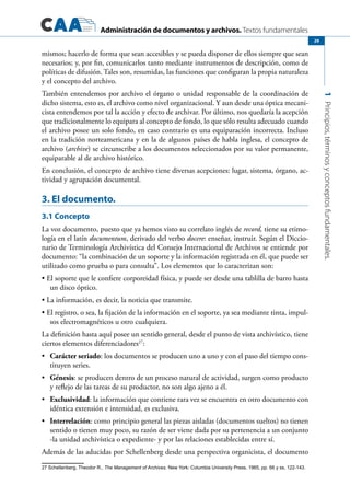 Administración de documentos y archivos. Textos fundamentales
1Principios,términosyconceptosfundamentales.
29
mismos; hacerlo de forma que sean accesibles y se pueda disponer de ellos siempre que sean
necesarios; y, por fin, comunicarlos tanto mediante instrumentos de descripción, como de
políticas de difusión. Tales son, resumidas, las funciones que configuran la propia naturaleza
y el concepto del archivo.
También entendemos por archivo el órgano o unidad responsable de la coordinación de
dicho sistema, esto es, el archivo como nivel organizacional. Y aun desde una óptica mecani-
cista entendemos por tal la acción y efecto de archivar. Por último, nos quedaría la acepción
que tradicionalmente lo equipara al concepto de fondo, lo que sólo resulta adecuado cuando
el archivo posee un solo fondo, en caso contrario es una equiparación incorrecta. Incluso
en la tradición norteamericana y en la de algunos países de habla inglesa, el concepto de
archivo (archive) se circunscribe a los documentos seleccionados por su valor permanente,
equiparable al de archivo histórico.
En conclusión, el concepto de archivo tiene diversas acepciones: lugar, sistema, órgano, ac-
tividad y agrupación documental.
3. El documento.
3.1 Concepto
La voz documento, puesto que ya hemos visto su correlato inglés de record, tiene su etimo-
logía en el latín documentum, derivado del verbo docere: enseñar, instruir. Según el Diccio-
nario de Terminología Archivística del Consejo Internacional de Archivos se entiende por
documento: “la combinación de un soporte y la información registrada en él, que puede ser
utilizado como prueba o para consulta”. Los elementos que lo caracterizan son:
El soporte que le confiere corporeidad física, y puede ser desde una tablilla de barro hasta•	
un disco óptico.
La información, es decir, la noticia que transmite.•	
El registro, o sea, la fijación de la información en el soporte, ya sea mediante tinta, impul-•	
sos electromagnéticos u otro cualquiera.
La definición hasta aquí posee un sentido general, desde el punto de vista archivístico, tiene
ciertos elementos diferenciadores27
:
	•	 Carácter seriado: los documentos se producen uno a uno y con el paso del tiempo cons-
tituyen series.
	•	 Génesis: se producen dentro de un proceso natural de actividad, surgen como producto
y reflejo de las tareas de su productor, no son algo ajeno a él.
	•	 Exclusividad: la información que contiene rara vez se encuentra en otro documento con
idéntica extensión e intensidad, es exclusiva.
	•	 Interrelación: como principio general las piezas aisladas (documentos sueltos) no tienen
sentido o tienen muy poco, su razón de ser viene dada por su pertenencia a un conjunto
-la unidad archivística o expediente- y por las relaciones establecidas entre sí.
Además de las aducidas por Schellenberg desde una perspectiva organicista, el documento
27 Schellenberg, Theodor R., The Management of Archives. New York: Columbia University Press, 1965, pp. 66 y ss, 122-143.
 