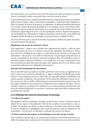 Administración de documentos y archivos. Textos fundamentales
5Funcionesdeadministracióndelsistema.Formacióndeusuarios.
303
Este manual deve estar acessível mesmo fora do espaço reservado, permitindo, nomeada-
mente, ao utilizador verificar como pode obter uma nova senha de acesso.
Conterá informação sobre o modo de preenchimento dos campos que permitem ao utilizador
pedir serviços ao arquivo sobre os documentos custodiados e a informação neles registada: pe-
didos de consulta, de reserva, de pesquisa e de reprodução. As aplicações poderão permitir por
essa via todo o trâmite do processo do pedido até à sua satisfação. Assim, convirá incluir infor-
mação sobre aspectos colaterais relacionados com a prestação do serviço: formas de envio da
reprodução, aspectos legais do acesso e uso de reproduções, modos e requisitos dos pagamen-
tos (nomeadamente os efectuados em ambiente electrónico através do site), avisos técnicos de
navegação (janelas de pop-up, por exemplo) e outros que haverá o cuidado de referir.
Tal como referimos para o manual da interface de pesquisa, também este pode estar dispo-
nível em formatos diversificados.
Regulamento do serviço de referência e leitura
Este regulamento – nalguns casos, incluído num regulamento do arquivo – indica as regras
de funcionamento do serviço, os direitos e deveres dos utilizadores da referência e leitura,
bem como dos trabalhadores do arquivo. A importância da sua inclusão na formação dos
utilizadores é a de permitir o seu melhor conhecimento, uma percepção adequada das suas
normas, nomeadamente da razão da existência de algumas delas. Os utilizadores assim es-
clarecidos podem mudar favoravelmente a sua atitude face ao serviço, cooperando no seu
bom funcionamento pela observação das regras, pela exigência justa dos seus direitos e pela
aceitação das indicações dos trabalhadores dos arquivos.
Instruções de manipulação dos documentos
Trata-se de informação que pode ser incluída, geralmente como anexo, ao regulamento an-
terior e deverá estar acessível ao utilizador (p. e., alguns exemplares distribuídos pela sala de
leitura). O seu cumprimento deve ser observado com rigor pelos próprios trabalhadores do
arquivo quando manipulam a documentação. Na formação dos utilizadores assume um re-
levo no que toca obter a melhor colaboração para a preservação dos documentos, tanto mais
que, alguns utilizadores têm uma postura de alheamento face a algumas das regras. Outros,
contudo, acabam por as adoptar nos cuidados com a sua documentação pessoal ou dos seus
locais de trabalho profissional ou associativo, e procuram saber mais sobre os objectivos dos
procedimentos exarados.
2.3.2 Utilização dos meios de comunicação na formação
As edições do arquivo•	
Monografias, boletins, newsletteres, em papel ou electrónicas, revistas, os diversos tipos de
edições de um arquivo, têm geralmente o fim de dar a conhecer os seus fundos e a sua ac-
tividade. São produtos que devem ser aproveitados para a formação, quer através de artigos
de carácter divulgativo ou pedagógico, quer através de pequenas notas que despertem a sua
curiosidade e o seu interesse em optimizar a utilização dos serviços do arquivo.
• O sítio na Internet (do arquivo ou da instituição ou serviço em que se insere)
É por excelência o grande espaço de comunicação do arquivos, acessível remotamente ao ci-
dadão de qualquer país e qualquer parte do mundo. Acrescentará uma mais-valia se permitir
 