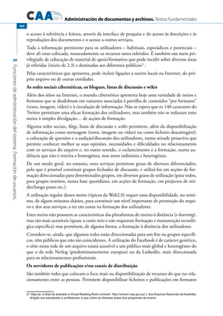 Administración de documentos y archivos. Textos fundamentales
5Funcionesdeadministracióndelsistema.Formacióndeusuarios.
304
o acesso à referência e leitura, através da interface de pesquisa e do acesso às descrições e às
reproduções dos documentos e o acesso a outros serviços.
Toda a informação pertinente para os utilizadores – habituais, esporádicos e potenciais –
deve ali estar colocada, nomeadamente os recursos antes referidos. É também um meio pri-
vilegiado de colocação de material de apoio/formativo que pode incidir sobre diversas áreas
já referidas (início de 2.3) e destinadas aos diferentes públicos21
.
Pelas características que apresenta, pode incluir ligações a outros locais na Internet, do pró-
prio arquivo ou de outras entidades.
As redes sociais cibernéticas, os blogues, listas de discussão e wikis
Além dos sítios na Internet, o mundo cibernético apresenta hoje uma variedade de meios e
formatos que se desdobram em variantes associadas à partilha de conteúdos “por formatos”
(texto, imagem, vídeo) e à circulação de informação. Não se espera que os 140 caracteres do
Twitter permitam uma eficaz formação dos utilizadores, mas também não se reduzam estes
meios à simples divulgação… de acções de formação.
Alguma redes sociais, blogs, listas de discussão e wikis permitem, além da disponibilização
de informação como mensagem (texto, imagem ou vídeo) ou como ficheiro descarregável,
a colocação de questões e a audição/discussão dos utilizadores, numa atitude proactiva que
permite conhecer melhor as suas opiniões, necessidades e dificuldades no relacionamento
com os serviços do arquivo e, no outro sentido, o esclarecimento e a formação, numa au-
diência que não é restrita e homogénea, mas antes indistinta e heterogénea.
De um modo geral, no entanto, estes serviços permitem graus de abertura diferenciados,
pelo que é possível constituir grupos fechados de discussão, e utilizá-los em acções de for-
mação direccionadas para determinados grupos, em diversos graus de utilização (para todos,
para grupos restritos, numa base quotidiana, em acções de formação, em projectos de mé-
dio/longo prazo etc.).
A utilização regular destes meios (típicos da Web2.0) requer uma disponibilidade, no míni-
mo, de alguns minutos diários, para constituir um nível importante de promoção do arqui-
vo e dos seus serviços, a ter em conta na formação dos utilizadores.
Estes meios não possuem as características das plataformas de ensino à distância (e-learning),
mas são mais acessíveis (quase a custo zero e não requerem formação e manutenção tecnoló-
gica específica) mas permitem, de alguma forma, a formação à distância dos utilizadores.
Considere-se, ainda, que algumas redes estão direccionadas para um fim ou grupos específi-
cos, têm públicos que não são coincidentes. A utilização do Facebook é de carácter genérico,
o sítio nesta rede de um arquivo estará acessível a um público mais global e heterogéneo do
que o da rede Netlog (predominantemente europeu) ou da LinkedIn, mais direccionada
para os relacionamentos profissionais.
Os servidores de publicações e/ou canais de distribuição
São também redes que colocam o foco mais na disponibilização de recursos do que no rela-
cionamento entre as pessoas. Permitem disponibilizar ficheiros e publicações em formatos
21 Veja-se, a título de exemplo a Virtual Reading Room (vrroom: http://vrroom.naa.gov.au/ ), dos Arquivos Nacionais da Austrália,
dirigida aos estudantes e professores, e que cobre as diversas áreas dos programas de ensino.
 